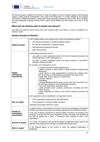 52
Programme Guide
VET learners going on mobility for one month or longer are eligible to receive a linguistic support. Online linguistic
support is being gradually implemented in the course of the Programme. It is made available by the European
Commission to eligible participants to assess their foreign language competences and to offer, where necessary,
the most appropriate language learning before and/or during mobility (for more details, see Annex I of this
Guide).
WHAT ARE THE CRITERIA USED TO ASSESS THIS PROJECT?
Here below are listed the formal criteria that a VET mobility project must respect in order to be eligible for an
Erasmus+ grant:
GENERAL ELIGIBILITY CRITERIA
Eligible activities
A VET mobility project must comprise one or more of the following activities:
 VET learners traineeships in vocational institutes abroad;
 VET learners traineeships in companies abroad;
 Teaching/training assignments abroad;
 Staff training abroad.
Eligible
participating
organisations
A participating organisation can be:
 any public or private organisation active in the field of vocational education and
training (defined as a VET Organisation); or
 any public or private organisation active in the labour market or in the fields of
education, training and youth.
For example, such organisations can be:
 a vocational education school/institute/centre;
 a public or private, a small, medium or large enterprise (including social
enterprises);
 a social partner or other representative of working life, including cham-
bers of commerce, craft/professional associations and trade unions;
 a public body at local, regional or national level;
 a research institute;
 a foundation;
 a school/institute/educational centre (at any level, from pre-school to up-
per secondary education, and including adult education);
 a non-profit organisation, association, NGO;
 a body providing career guidance, professional counselling and infor-
mation services;
 a body responsible for policies in the field of vocational education and
training.
Each organisation must be established in a Programme Country.
Who can apply?
 A VET organisation sending learners and staff abroad;
 The coordinator of a national mobility consortium.
Individuals cannot apply directly for a grant.
Number of
participating
organisations
A mobility activity is transnational and involves minimum two participating organisations
(at least one sending and at least one receiving organisation) from different countries.
In the case of projects presented by a national mobility consortium, all members of the
consortium must be from the same Programme Country and need to be identified at
the time of applying for a grant. A consortium must comprise at least 3 VET
organisations.
Duration of project
1 or 2 years. The applicant must choose the duration at application stage, based on the
objective of the project and on the type of activities planned over time.
Where to apply?
To the National Agency of the country in which the applicant organisation is
established.
 