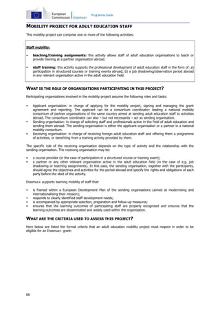 66
Programme Guide
MOBILITY PROJECT FOR ADULT EDUCATION STAFF
This mobility project can comprise one or more of the following activities:
Staff mobility:
 teaching/training assignments: this activity allows staff of adult education organisations to teach or
provide training at a partner organisation abroad.
 staff training: this activity supports the professional development of adult education staff in the form of: a)
participation in structured courses or training events abroad; b) a job shadowing/observation period abroad
in any relevant organisation active in the adult education field.
WHAT IS THE ROLE OF ORGANISATIONS PARTICIPATING IN THIS PROJECT?
Participating organisations involved in the mobility project assume the following roles and tasks:
 Applicant organisation: in charge of applying for the mobility project, signing and managing the grant
agreement and reporting. The applicant can be a consortium coordinator: leading a national mobility
consortium of partner organisations of the same country aimed at sending adult education staff to activities
abroad. The consortium coordinator can also – but not necessarily – act as sending organisation.
 Sending organisation: in charge of selecting staff and professionals active in the field of adult education and
sending them abroad. The sending organisation is either the applicant organisation or a partner in a national
mobility consortium.
 Receiving organisation: in charge of receiving foreign adult education staff and offering them a programme
of activities, or benefiting from a training activity provided by them.
The specific role of the receiving organisation depends on the type of activity and the relationship with the
sending organisation. The receiving organisation may be:
 a course provider (in the case of participation in a structured course or training event);
 a partner or any other relevant organisation active in the adult education field (in the case of e.g. job
shadowing or teaching assignments). In this case, the sending organisation, together with the participants,
should agree the objectives and activities for the period abroad and specify the rights and obligations of each
party before the start of the activity.
Erasmus+ supports learning mobility of staff that:
 is framed within a European Development Plan of the sending organisations (aimed at modernising and
internationalising their mission);
 responds to clearly identified staff development needs;
 is accompanied by appropriate selection, preparation and follow-up measures;
 ensures that the learning outcomes of participating staff are properly recognised and ensures that the
learning outcomes are disseminated and widely used within the organisation.
WHAT ARE THE CRITERIA USED TO ASSESS THIS PROJECT?
Here below are listed the formal criteria that an adult education mobility project must respect in order to be
eligible for an Erasmus+ grant:
 