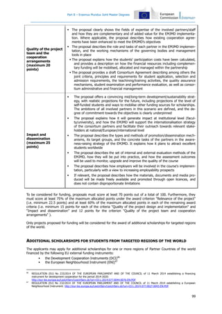 Part B – Erasmus Mundus Joint Master Degrees
99
Quality of the project
team and the
cooperation
arrangements
(maximum 20
points)
 The proposal clearly shows the fields of expertise of the involved partners/staff
and how they are complementary and of added value for the EMJMD implementa-
tion. Where applicable, the proposal describes how existing cooperation agree-
ments have been enhanced to meet the EMJMD’s objectives
 The proposal describes the role and tasks of each partner in the EMJMD implemen-
tation, and the working mechanisms of the governing bodies and management
tools in place
 The proposal explains how the students' participation costs have been calculated,
and provides a description on how the financial resources including complemen-
tary funding will be mobilised, allocated and managed within the partnership
 The proposal provides a draft Consortium Agreement describing among others the
joint criteria, principles and requirements for student application, selection and
admission requirements, the teachining/training activities, the quality assurance
mechanisms, student examination and performance evaluation, as well as consor-
tium administrative and financial management
Impact and
dissemination
(maximum 25
points)
 The proposal offers a convincing mid/long-term development/sustainability strat-
egy, with realistic projections for the future, including projections of the level of
self-funded students and ways to mobilise other funding sources for scholarships.
The ambitions of all involved partners in this scenario are defined, and the de-
gree of commitment towards the objectives is clearly underpinned
 The proposal explains how it will generate impact at institutional level (facul-
ty/university), and how the EMJMD will support the internationalisation strategy
of the consortium partners and facilitate their outreach towards relevant stake-
holders at national/European/international level
 The proposal describes the types and methods of promotion/dissemination mech-
anisms, its target groups, and the concrete tasks of the partners in the aware-
ness-raising strategy of the EMJMD. It explains how it plans to attract excellent
students worldwide
 The proposal describes the set of internal and external evaluation methods of the
EMJMD, how they will be put into practice, and how the assessment outcomes
will be used to monitor, upgrade and improve the quality of the course
 The proposal describes how employers will be involved in the course's implemen-
tation, particularly with a view to increasing employability prospects
 If relevant, the proposal describes how the materials, documents and media pro-
duced will be made freely available and promoted through open licences, and
does not contain disproportionate limitations
To be considered for funding, proposals must score at least 70 points out of a total of 100. Furthermore, they
must score at least 75% of the maximum allocated points under the award criterion "Relevance of the project"
(i.e. minimum 22.5 points) and at least 60% of the maximum allocated points in each of the remaining award
criteria (i.e. minimum 15 points for each of the criteria "Quality of the project design and implementation" and
“Impact and dissemination” and 12 points for the criterion "Quality of the project team and cooperation
arrangements" ).
Only projects proposed for funding will be considered for the award of additional scholarships for targeted regions
of the world.
ADDITIONAL SCHOLARSHIPS FOR STUDENTS FROM TARGETED REGIONS OF THE WORLD
The applicants may apply for additional scholarships for one or more regions of Partner Countries of the world
financed by the following EU external funding instruments:
 the Development Cooperation Instruments (DCI)66
 the European Neighbourhood Instrument (ENI)67
66
REGULATION (EU) No 233/2014 OF THE EUROPEAN PARLIAMENT AND OF THE COUNCIL of 11 March 2014 establishing a financing
instrument for development cooperation for the period 2014-2020:
http://eur-lex.europa.eu/LexUriServ/LexUriServ.do?uri=OJ:L:2014:077:0044:0076:EN:PDF
67
REGULATION (EU) No 232/2014 OF THE EUROPEAN PARLIAMENT AND OF THE COUNCIL of 11 March 2014 establishing a European
Neighbourhood Instrument: http://eur-lex.europa.eu/LexUriServ/LexUriServ.do?uri=OJ:L:2014:077:0027:0043:EN:PDF
 