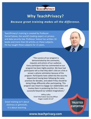 Why TeachPrivacy?
Because great training makes all the difference.
TeachPrivacy’s training is created by Professor
Daniel Solove, the world’s leading expert on privacy
and data security law. Professor Solove has written 10
books and more than 50 articles on these subjects.
He has taught these subjects for 15 years.
www.teachprivacy.com
TRUSTED
EXPERTISE
“The success of our program is
demonstrated by the comments,
requests and actions of our audience.
Every participant that has commented on our
program has been highly positive. We have had
participants tell us that they didn’t click on a link or
answer a phone solicitation because of the
program. Participants have called into the security
department having been following the same
practices for decades, and asked if they should be
doing things differently after participating. This
program was meant to engage our stakeholders and
involve them in protecting the firm. It was
successful beyond our wildest imaginations.”
Jeffrey Lolley
Chief Information Security Officer
Hogan Lovells US LLP
Great training isn’t about
slickness or gimmicks.
It is about teaching.
 