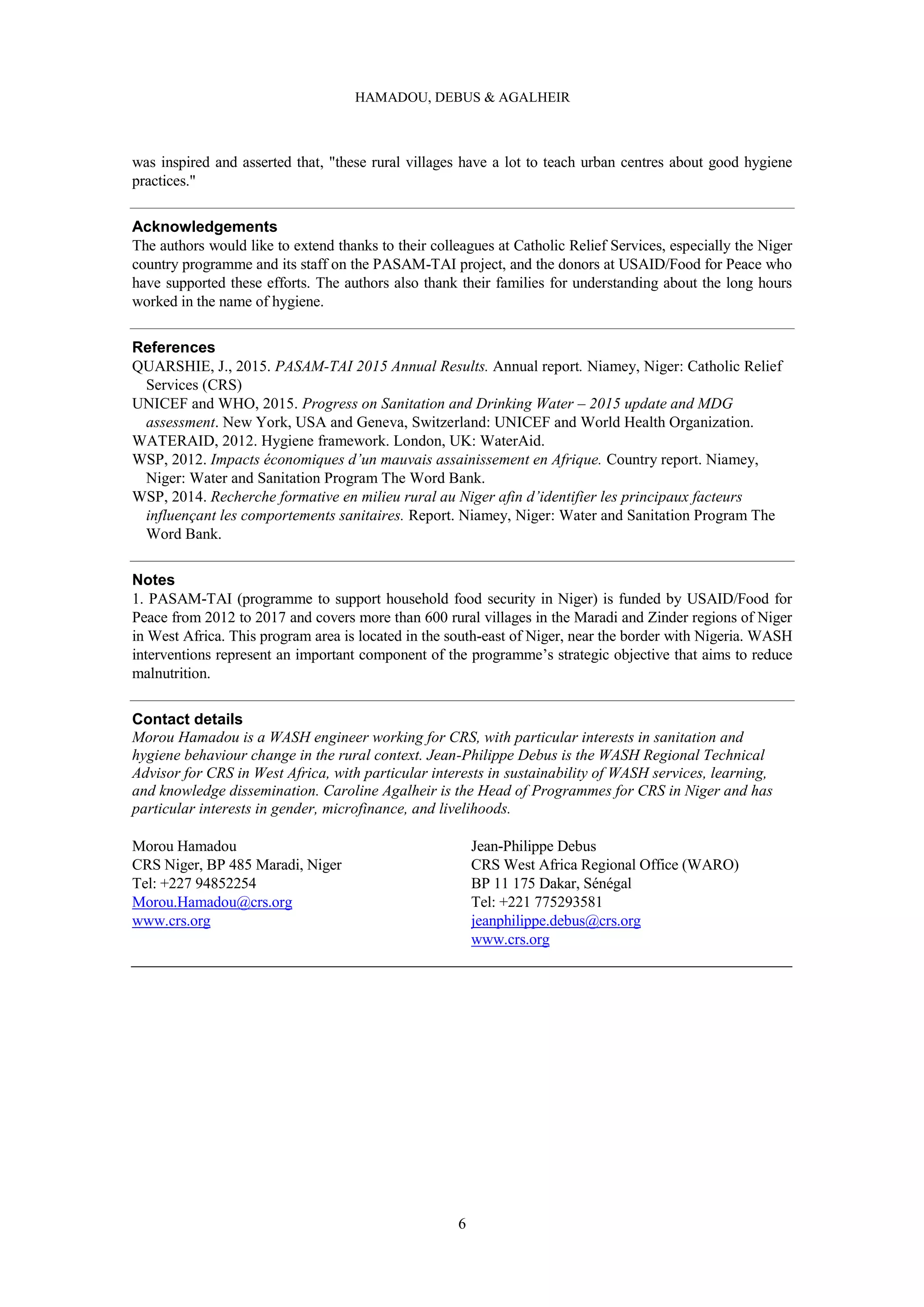 HAMADOU, DEBUS & AGALHEIR
6
was inspired and asserted that, "these rural villages have a lot to teach urban centres about good hygiene
practices."
Acknowledgements
The authors would like to extend thanks to their colleagues at Catholic Relief Services, especially the Niger
country programme and its staff on the PASAM-TAI project, and the donors at USAID/Food for Peace who
have supported these efforts. The authors also thank their families for understanding about the long hours
worked in the name of hygiene.
References
QUARSHIE, J., 2015. PASAM-TAI 2015 Annual Results. Annual report. Niamey, Niger: Catholic Relief
Services (CRS)
UNICEF and WHO, 2015. Progress on Sanitation and Drinking Water – 2015 update and MDG
assessment. New York, USA and Geneva, Switzerland: UNICEF and World Health Organization.
WATERAID, 2012. Hygiene framework. London, UK: WaterAid.
WSP, 2012. Impacts économiques d’un mauvais assainissement en Afrique. Country report. Niamey,
Niger: Water and Sanitation Program The Word Bank.
WSP, 2014. Recherche formative en milieu rural au Niger afin d’identifier les principaux facteurs
influençant les comportements sanitaires. Report. Niamey, Niger: Water and Sanitation Program The
Word Bank.
Notes
1. PASAM-TAI (programme to support household food security in Niger) is funded by USAID/Food for
Peace from 2012 to 2017 and covers more than 600 rural villages in the Maradi and Zinder regions of Niger
in West Africa. This program area is located in the south-east of Niger, near the border with Nigeria. WASH
interventions represent an important component of the programme’s strategic objective that aims to reduce
malnutrition.
Contact details
Morou Hamadou is a WASH engineer working for CRS, with particular interests in sanitation and
hygiene behaviour change in the rural context. Jean-Philippe Debus is the WASH Regional Technical
Advisor for CRS in West Africa, with particular interests in sustainability of WASH services, learning,
and knowledge dissemination. Caroline Agalheir is the Head of Programmes for CRS in Niger and has
particular interests in gender, microfinance, and livelihoods.
Morou Hamadou
CRS Niger, BP 485 Maradi, Niger
Tel: +227 94852254
Morou.Hamadou@crs.org
www.crs.org
Jean-Philippe Debus
CRS West Africa Regional Office (WARO)
BP 11 175 Dakar, Sénégal
Tel: +221 775293581
jeanphilippe.debus@crs.org
www.crs.org
 