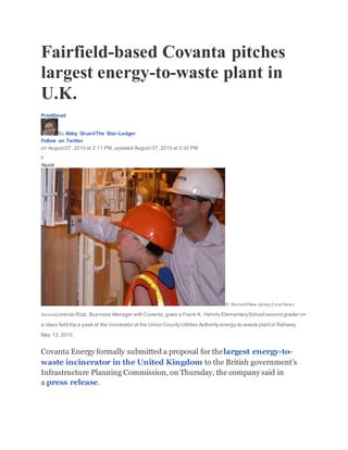 Fairfield-based Covanta pitches
largest energy-to-waste plant in
U.K.
PrintEmail
By Abby Gruen/The Star-Ledger
Follow on Twitter
on August07, 2010 at 2:11 PM, updated August 07, 2010 at 3:30 PM
0
Reddit
R. Bernard/New Jersey Local News
ServiceLorenzo Rizzi, Business Manager with Covanta, gives a Frank K. Hehnly ElementarySchool second grader on
a class field trip a peek at the incinerator at the Union County Utilities Authority energy-to-waste plantin Rahway,
May 13, 2010.
Covanta Energy formally submitted a proposal for thelargest energy-to-
waste incinerator in the United Kingdom to the British government's
Infrastructure Planning Commission, on Thursday, the company said in
a press release.
 