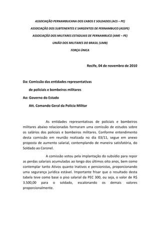 ASSOCIAÇÃO PERNAMBUCANA DOS CABOS E SOLDADOS (ACS – PE) 

     ASSOCIAÇÃO DOS SUBTENENTES E SARGENTOS DE PERNAMBUCO (ASSPE) 

       ASSOCIAÇÃO DOS MILITARES ESTADUAIS DE PERNAMBUCO (AME – PE) 

                      UNIÃO DOS MILITARES DO BRASIL (UMB) 

                                    FORÇA ÚNICA 

                                            

                                                Recife, 04 de novembro de 2010 

                                                                                        

Da: Comissão das entidades representativas  

       de policiais e bombeiros militares 

Ao: Governo do Estado  

       Att. Comando Geral da Polícia Militar 

 

                 As  entidades  representativas  de  policiais  e  bombeiros 
militares  abaixo  relacionadas  formaram  uma  comissão  de  estudos  sobre 
os  salários  dos  policiais  e  bombeiros  militares.  Conforme  entendimento 
desta  comissão  em  reunião  realizada  no  dia  03/11,  segue  em  anexo 
proposta  de  aumento  salarial,  contemplando  de  maneira  satisfatória,  do 
Soldado ao Coronel.  

                A comissão votou pela implantação do subsídio para repor 
as perdas salariais acumuladas ao longo dos últimos oito anos, bem como 
contemplar  tanto  Ativos  quanto  Inativos  e  pensionistas,  proporcionando 
uma  segurança  jurídica  estável.  Importante  frisar  que  o  resultado  desta 
tabela  teve  como  base  o  piso  salarial  da  PEC  300,  ou  seja,  o  valor  de  R$ 
3.500,00  para  o  soldado,  escalonando  os  demais  valores 
proporcionalmente.   

                  

                  
 