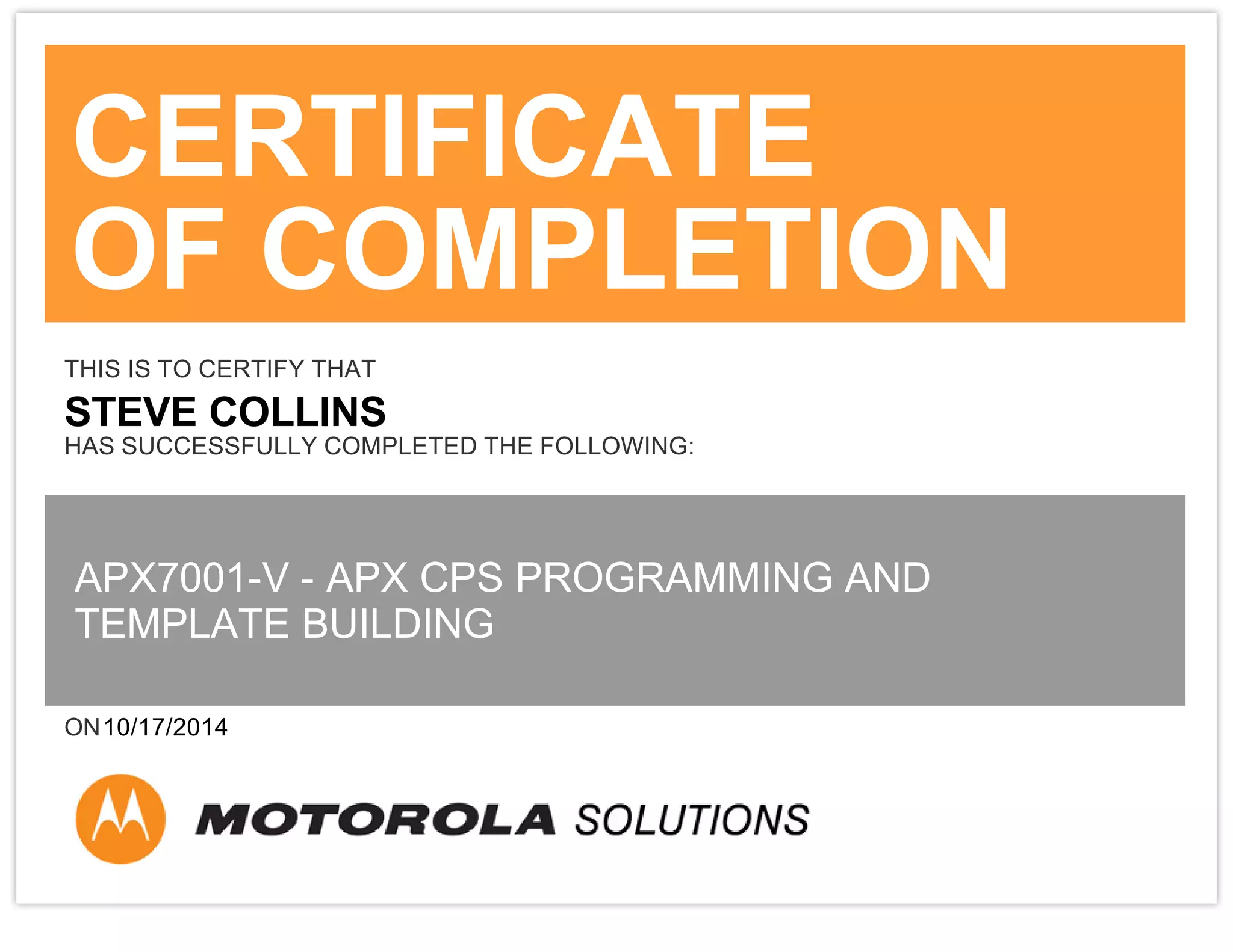 CERTIFICATE
OF COMPLETION
THIS IS TO CERTIFY THAT
STEVE COLLINS
HAS SUCCESSFULLY COMPLETED THE FOLLOWING:
APX7001-V - APX CPS PROGRAMMING AND
TEMPLATE BUILDING
ON10/17/2014