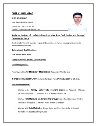 CURRICULUM VITAE
BHAN SINGH BHAT
Khar danda Mumbai (west)
Mobile No. - +918286798295
Email ID: bhansinghbhat@gmail.com
Apply for the Post of: chef de cuisine/Executive Sous Chef (Indian and Tandoor)
Career Objective: -
Rendering Service with outmost respect and dedication to human values providing cordial
environment co-workers
Educational Qualification:-
S L C Passed Nepal Board
12 Passed Madhya Bharat Gwalior (India)
Current Assignment:-
Presently working for Bombay Barbeque Restaurant Mumbai as a
Corporate Master Chef” (Indian & Tandoor) from 1st
October 2014 to till date.
Past Work Experience:-
• Worked with Aamby valley city ( Sahara Group) as Assistant. Manager
(Jr.Sous Chef) from 21st march 2014 to 30 September 2014.
• Worked Hotel fortune land mark (ITC Group) Indore from (1st may 2011 to
19march 2014) as a Sr. Chef De Partie Indian & Tandoor
• Worked with Hotel Tulip Inn Gorgon (Delhi N.C.R.) as Chef De Partie (Indian)
from14th Jun 2010 to 30th April 2011 .
 