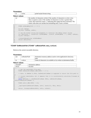 35
Parameters:
in szFmt printf-styled format string
Return values:
int the number of characters written if the number of characters to write is less
than or equal to count; if the number of characters to write is greater than
count, these functions return -1 indicating that output has been truncated. The
return value does not include the terminating null, if one is written.
27 {
28 TCHAR szDebugMsg[512] = { 0 };
29
30 va_list vaArgs;
31 va_start (vaArgs, szFmt);
32
33 // use the format string and arguments to construct the debug output string
34 int iReturnVal = _vsntprintf (szDebugMsg, _countof (szDebugMsg) - 1, szFmt, vaArgs);
35 va_end (vaArgs);
36
37 ::OutputDebugString (szDebugMsg);
38 return iReturnVal;
39
40 }
TCHAR* GetModulePath (TCHAR * szModulePath, size_t cchLen)
Retrieves the current executable directory.
Parameters:
out szModulePath destination memory address used to write application's directory
path
in cchLen count of charecters in available to be written in destination buffer
Return values:
TCHAR* destination address
NULL on error
43 {
44 // Get the executable file path
45 TCHAR szModuleFileName[_MAX_PATH] = { 0 };
46
47 // Note, if HANDLE is NULL, GetModuleFileName is supposed to return the file path to
the
48 // current executable, but it appears that it is inconsistently returning filename as
49 // well....
50 DWORD dwStrLen = ::GetModuleFileName (NULL, szModuleFileName,
_countof(szModuleFileName) );
51
52 TCHAR szDir[_MAX_PATH] = {0};
53
54 _tsplitpath(szModuleFileName, szDir, &szDir[2], NULL, NULL);
55
56 return _tcsncpy(szModulePath, szDir, cchLen);
57 }
 