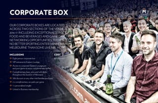 OUR CORPORATE BOXES ARE LOCATED
ACROSS TWO SECTIONS OF THE VENUE IN
2016-17. INCLUDING EXCEPTIONAL SERVICE,
FOOD AND BEVERAGES AND GAME DAY
NETWORKING OPPORTUNITIES, THERE’S
NO BETTER SPORTING ENTERTAINMENT IN
MELBOURNE THAN SOME LIVE NBL ACTION.
CORPORATE BOX
COST
$37,000 +GST
INCLUSIONS
	 Eight person corporate box
	VIP entrance to Eastern Lounge
	Access to corporate Eastern Lounge pre
and post game to enjoy complimentary buffet
	Complimentary beer, wine and soft drinks
throughout the duration of the event
	10% discount on any other merchandise purchases
	2 x complimentary car parks per game
	1 x personalised singlet
	United in Business membership
 