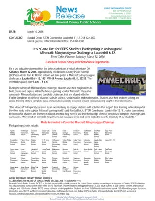 DATE: March 10, 2016
CONTACTS: Randall Deich, STEM Coordinator, Lauderhill 6 – 12, 754-322-3600
Iviani Figueroa, Public Information Office, 754-321-2300
It’s “Game On” for BCPS Students Participating in an Inaugural
Minecraft: Minepocalypse Challenge at Lauderhill 6-12
Event Takes Place on Saturday, March 12, 2016
-Excellent Feature Story and Photo/Video Opportunity-
It’s a fun, educational competition that takes students on a virtual adventure! On
Saturday, March 12, 2016, approximately 150 Broward County Public Schools
(BCPS) students from 47 District schools will take part in a Minecraft: Minepocalypse
challenge at Lauderhill 6 – 12, 1901 NW 49 Avenue, Lauderhill, FL 33313. The
event takes place from 9 a.m. – 4 p.m.
During the Minecraft: Minepocalypse challenge, students use their imaginations to
build, create and explore within the famous gaming world of Minecraft. They also
compete in Minecraft battles and complete challenges that are aligned with the
Florida Standards to reinforce students’ skills in science, social studies and mathematics. Students use their problem-solving and
critical thinking skills to complete tasks and activities specially designed around concepts being taught in their classrooms.
“The Minecraft: Minepocalypse event is an excellent way to engage students with activities that support their learning, while doing what
they love to do in the popular Minecraft gaming world,” said Randal Deich, STEM Coordinator, Lauderhill 6-12. “It creates connections
between what students are learning in school and how they have to use their knowledge of these concepts to complete challenges and
earn points. We’ve had an incredible response to our inaugural event and we’re excited to see the creativity of our students.”
Media Are Invited to Cover the Minecraft: Minepocalypse Challenge
Participating schools include:
ABOUT BROWARD COUNTY PUBLIC SCHOOLS
CELEBRATING 100 YEARS OF EDUCATIONAL EXCELLENCE – Established 1915
Broward County Public Schools (BCPS) is the sixth largest public school system in the United States and the second largest in the state of Florida. BCPS is Florida’s
first fully accredited school system since 1962. BCPS has nearly 270,000 students and approximately 175,000 adult students in 238 schools, centers and technical
colleges, and 103 charter schools. BCPS serves a diverse student population. Students are from 204 different countries and speak 135 different languages. For more
information about BCPS and the Centennial Celebration, visit browardschools.com, follow BCPS on Twitter @browardschools, like BCPS on Facebook at
facebook.com/browardschools, and download the free BCPS mobile app.
 