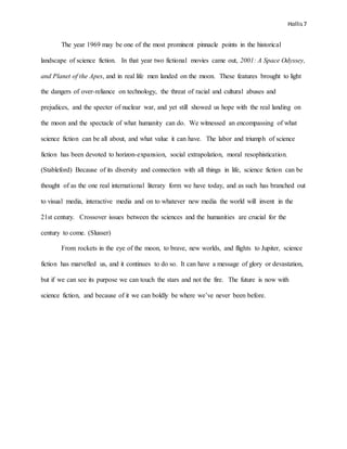 Hollis7
The year 1969 may be one of the most prominent pinnacle points in the historical
landscape of science fiction. In that year two fictional movies came out, 2001: A Space Odyssey,
and Planet of the Apes, and in real life men landed on the moon. These features brought to light
the dangers of over-reliance on technology, the threat of racial and cultural abuses and
prejudices, and the specter of nuclear war, and yet still showed us hope with the real landing on
the moon and the spectacle of what humanity can do. We witnessed an encompassing of what
science fiction can be all about, and what value it can have. The labor and triumph of science
fiction has been devoted to horizon-expansion, social extrapolation, moral resophistication.
(Stableford) Because of its diversity and connection with all things in life, science fiction can be
thought of as the one real international literary form we have today, and as such has branched out
to visual media, interactive media and on to whatever new media the world will invent in the
21st century. Crossover issues between the sciences and the humanities are crucial for the
century to come. (Slusser)
From rockets in the eye of the moon, to brave, new worlds, and flights to Jupiter, science
fiction has marvelled us, and it continues to do so. It can have a message of glory or devastation,
but if we can see its purpose we can touch the stars and not the fire. The future is now with
science fiction, and because of it we can boldly be where we’ve never been before.
 