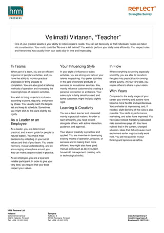 Velimatti Virtanen, “Teacher”
One of your greatest assets is your ability to notice people’s needs. You can act decisively so that individuals´ needs are taken
into consideration. Your motto could be “No-one is left behind!” You wish to perform your daily tasks efficiently. You respect rules
and hierarchies.You usually finish your tasks duly in time and impeccably.
In Teams
When part of a team, you are an efficient
organizer of people’s activities, and you
have the ability to monitor practical
processes or bring projects to
completion. You are also good at refining
methods of operation and increasing the
meaningfulness of people’s activities.
You wish to bring projects to a close –
according to plans, regularly, and phase
by phase. You usually reach the targets
set and keep to schedule. Sometimes
you might stick to the plans slightly too
rigidly.
As a Leader or an
Employee
As a leader, you are determined,
practical, and a warm guide for people (a
natural leader). You make most
decisions by reflecting on your set of
values and that of your team. You create
harmony, mutual understanding, and an
encouraging atmosphere around you.
You can make people excited in practice.
As an employee, you are a loyal and
reliable participant. In order to give your
very best, you require that your boss
respect your values.
Your Influencing Style
In your style of influence or sales
activities, you are strong and rely on your
talents in speaking. You prefer activities
in the sale of concrete products or
services, or in customer services. You
mainly influence customers by creating a
personal connection or ambiance. Your
sales style is fairly detail-focused, and
some customers might find you slightly
rigid.
Learning & Creativity
You are a team learner and interested
mainly in practical matters. In order to
learn efficiently, you need to work
alongside others, with active interaction,
guidance, and approval.
Your style of creativity is practical and
applied. You are inventive in developing
existing modes of operation, products, or
services and in making them more
efficient. You might also have good
manual skills (such as do-it-yourself,
household management, cooking, arts,
or technological skills).
In Flow
When everything is running especially
smoothly, you are able to transform
thoughts into practical action among
others quickly. At your very best, you
inspire others to share in your vision.
With Years
Compared to the early stages of your
career your thinking and actions have
become more flexible and spontaneous.
You are better at improvising, and, if
needed, slight bending of the rules is also
possible. Your skills in performance,
marketing, and sales have improved. You
have also noticed that taking calculated
risks sometimes pays off. You have
noticed that in the current, changed
situation, ideas that did not cause much
excitement earlier might actually work
now. You are not as strict in your
thinking and opinions as before.
Strengths Survey
Helsinki
Vattuniemenranta 2
00210 Helsinki, Finland
Tel. +358 10 832 0500
Tampere
Tullikatu 6
33100 Tampere, Finland
Tel. +358 10 832 0570
www.hrmpartners.fi
hrm@hrmpartners.fi
Business ID 1937510-1
HRM Partners Ltd
 
