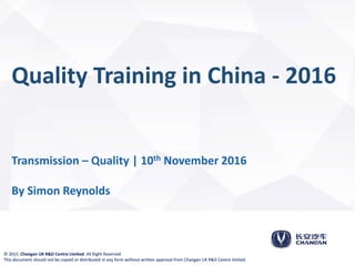 1/15© 2015. Changan UK R&D Centre Limited. All Right Reserved.
This document should not be copied or distributed in any form without written approval from Changan UK R&D Centre limited.
Quality Training in China - 2016
Transmission – Quality | 10th November 2016
By Simon Reynolds
© 2015. Changan UK R&D Centre Limited. All Right Reserved.
This document should not be copied or distributed in any form without written approval from Changan UK R&D Centre limited.
 