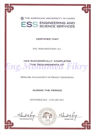 @) rne AMERTcAN uNtvERstry lN cAtRo
EQ* ENGINEERING AND
r-gqs SCIENcE SERVIcES
CERTIFIES THAT
ENG. MOHAMED FIKRY ALI
HAS SUCCESSFULLY COMPLETED
THE REQUIREMENTS OF
PRMG-O2O: MANAGEMENT OF PROJECT RESOURCES
DURING THE PERIOD
SEPTEMBER 2OI3 _.IANUARY 2014
sa'
K}UNT)ED
1919
Eng.Mohamed Fikry
 
