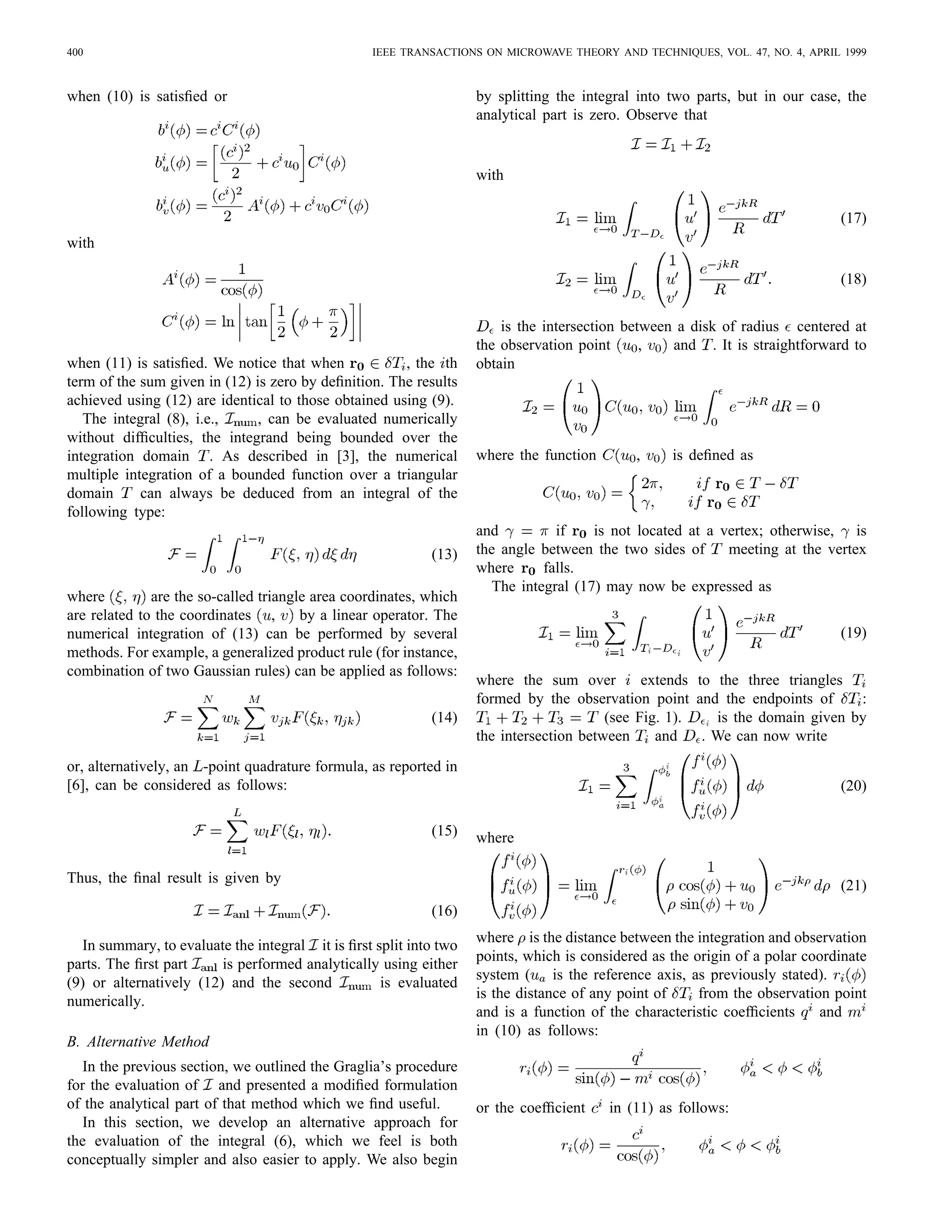 400 IEEE TRANSACTIONS ON MICROWAVE THEORY AND TECHNIQUES, VOL. 47, NO. 4, APRIL 1999
when (10) is satisﬁed or
with
when (11) is satisﬁed. We notice that when , the th
term of the sum given in (12) is zero by deﬁnition. The results
achieved using (12) are identical to those obtained using (9).
The integral (8), i.e., , can be evaluated numerically
without difﬁculties, the integrand being bounded over the
integration domain . As described in [3], the numerical
multiple integration of a bounded function over a triangular
domain can always be deduced from an integral of the
following type:
(13)
where are the so-called triangle area coordinates, which
are related to the coordinates , by a linear operator. The
numerical integration of (13) can be performed by several
methods. For example, a generalized product rule (for instance,
combination of two Gaussian rules) can be applied as follows:
(14)
or, alternatively, an -point quadrature formula, as reported in
[6], can be considered as follows:
(15)
Thus, the ﬁnal result is given by
(16)
In summary, to evaluate the integral it is ﬁrst split into two
parts. The ﬁrst part is performed analytically using either
(9) or alternatively (12) and the second is evaluated
numerically.
B. Alternative Method
In the previous section, we outlined the Graglia’s procedure
for the evaluation of and presented a modiﬁed formulation
of the analytical part of that method which we ﬁnd useful.
In this section, we develop an alternative approach for
the evaluation of the integral (6), which we feel is both
conceptually simpler and also easier to apply. We also begin
by splitting the integral into two parts, but in our case, the
analytical part is zero. Observe that
with
(17)
(18)
is the intersection between a disk of radius centered at
the observation point , and . It is straightforward to
obtain
where the function , is deﬁned as
and if is not located at a vertex; otherwise, is
the angle between the two sides of meeting at the vertex
where falls.
The integral (17) may now be expressed as
(19)
where the sum over extends to the three triangles
formed by the observation point and the endpoints of :
(see Fig. 1). is the domain given by
the intersection between and . We can now write
(20)
where
(21)
where is the distance between the integration and observation
points, which is considered as the origin of a polar coordinate
system ( is the reference axis, as previously stated).
is the distance of any point of from the observation point
and is a function of the characteristic coefﬁcients and
in (10) as follows:
or the coefﬁcient in (11) as follows:
 