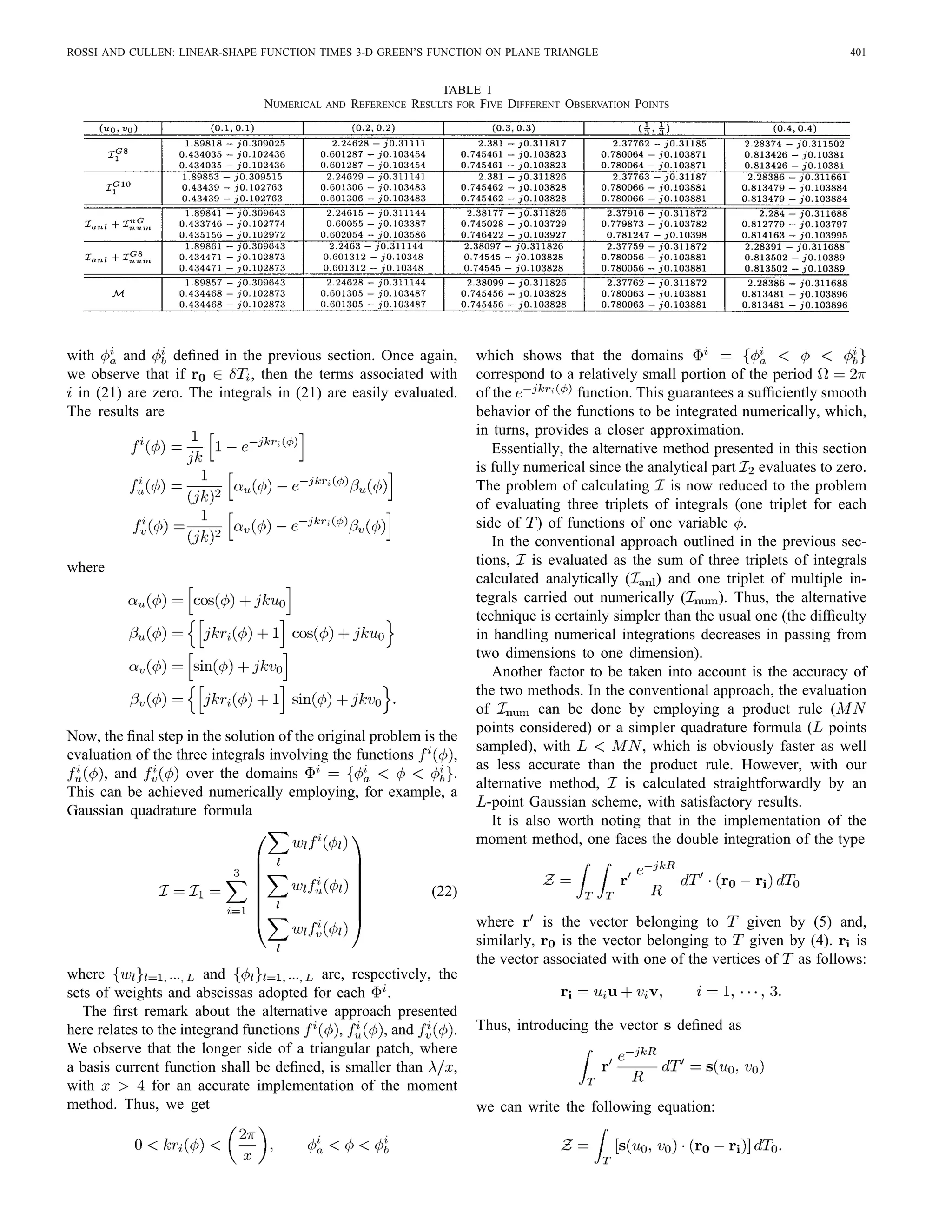 ROSSI AND CULLEN: LINEAR-SHAPE FUNCTION TIMES 3-D GREEN’S FUNCTION ON PLANE TRIANGLE 401
TABLE I
NUMERICAL AND REFERENCE RESULTS FOR FIVE DIFFERENT OBSERVATION POINTS
with and deﬁned in the previous section. Once again,
we observe that if , then the terms associated with
in (21) are zero. The integrals in (21) are easily evaluated.
The results are
where
Now, the ﬁnal step in the solution of the original problem is the
evaluation of the three integrals involving the functions ,
, and over the domains .
This can be achieved numerically employing, for example, a
Gaussian quadrature formula
(22)
where and are, respectively, the
sets of weights and abscissas adopted for each .
The ﬁrst remark about the alternative approach presented
here relates to the integrand functions , , and .
We observe that the longer side of a triangular patch, where
a basis current function shall be deﬁned, is smaller than ,
with for an accurate implementation of the moment
method. Thus, we get
which shows that the domains
correspond to a relatively small portion of the period
of the function. This guarantees a sufﬁciently smooth
behavior of the functions to be integrated numerically, which,
in turns, provides a closer approximation.
Essentially, the alternative method presented in this section
is fully numerical since the analytical part evaluates to zero.
The problem of calculating is now reduced to the problem
of evaluating three triplets of integrals (one triplet for each
side of ) of functions of one variable .
In the conventional approach outlined in the previous sec-
tions, is evaluated as the sum of three triplets of integrals
calculated analytically ( ) and one triplet of multiple in-
tegrals carried out numerically ( ). Thus, the alternative
technique is certainly simpler than the usual one (the difﬁculty
in handling numerical integrations decreases in passing from
two dimensions to one dimension).
Another factor to be taken into account is the accuracy of
the two methods. In the conventional approach, the evaluation
of can be done by employing a product rule (
points considered) or a simpler quadrature formula ( points
sampled), with , which is obviously faster as well
as less accurate than the product rule. However, with our
alternative method, is calculated straightforwardly by an
-point Gaussian scheme, with satisfactory results.
It is also worth noting that in the implementation of the
moment method, one faces the double integration of the type
where is the vector belonging to given by (5) and,
similarly, is the vector belonging to given by (4). is
the vector associated with one of the vertices of as follows:
Thus, introducing the vector deﬁned as
we can write the following equation:
 