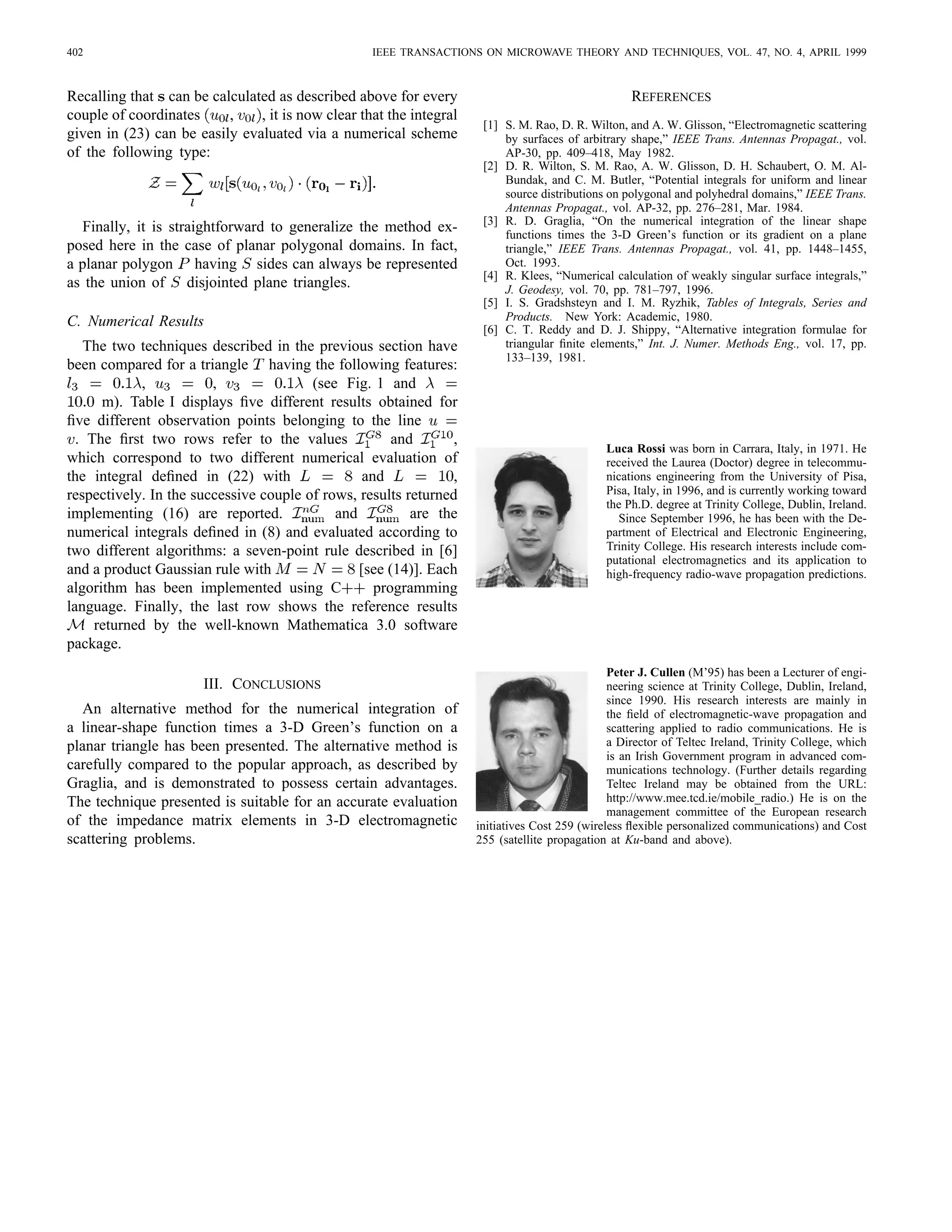 402 IEEE TRANSACTIONS ON MICROWAVE THEORY AND TECHNIQUES, VOL. 47, NO. 4, APRIL 1999
Recalling that can be calculated as described above for every
couple of coordinates , , it is now clear that the integral
given in (23) can be easily evaluated via a numerical scheme
of the following type:
Finally, it is straightforward to generalize the method ex-
posed here in the case of planar polygonal domains. In fact,
a planar polygon having sides can always be represented
as the union of disjointed plane triangles.
C. Numerical Results
The two techniques described in the previous section have
been compared for a triangle having the following features:
, , (see Fig. 1 and
m). Table I displays ﬁve different results obtained for
ﬁve different observation points belonging to the line
. The ﬁrst two rows refer to the values and ,
which correspond to two different numerical evaluation of
the integral deﬁned in (22) with and ,
respectively. In the successive couple of rows, results returned
implementing (16) are reported. and are the
numerical integrals deﬁned in (8) and evaluated according to
two different algorithms: a seven-point rule described in [6]
and a product Gaussian rule with [see (14)]. Each
algorithm has been implemented using C programming
language. Finally, the last row shows the reference results
returned by the well-known Mathematica 3.0 software
package.
III. CONCLUSIONS
An alternative method for the numerical integration of
a linear-shape function times a 3-D Green’s function on a
planar triangle has been presented. The alternative method is
carefully compared to the popular approach, as described by
Graglia, and is demonstrated to possess certain advantages.
The technique presented is suitable for an accurate evaluation
of the impedance matrix elements in 3-D electromagnetic
scattering problems.
REFERENCES
[1] S. M. Rao, D. R. Wilton, and A. W. Glisson, “Electromagnetic scattering
by surfaces of arbitrary shape,” IEEE Trans. Antennas Propagat., vol.
AP-30, pp. 409–418, May 1982.
[2] D. R. Wilton, S. M. Rao, A. W. Glisson, D. H. Schaubert, O. M. Al-
Bundak, and C. M. Butler, “Potential integrals for uniform and linear
source distributions on polygonal and polyhedral domains,” IEEE Trans.
Antennas Propagat., vol. AP-32, pp. 276–281, Mar. 1984.
[3] R. D. Graglia, “On the numerical integration of the linear shape
functions times the 3-D Green’s function or its gradient on a plane
triangle,” IEEE Trans. Antennas Propagat., vol. 41, pp. 1448–1455,
Oct. 1993.
[4] R. Klees, “Numerical calculation of weakly singular surface integrals,”
J. Geodesy, vol. 70, pp. 781–797, 1996.
[5] I. S. Gradshsteyn and I. M. Ryzhik, Tables of Integrals, Series and
Products. New York: Academic, 1980.
[6] C. T. Reddy and D. J. Shippy, “Alternative integration formulae for
triangular ﬁnite elements,” Int. J. Numer. Methods Eng., vol. 17, pp.
133–139, 1981.
Luca Rossi was born in Carrara, Italy, in 1971. He
received the Laurea (Doctor) degree in telecommu-
nications engineering from the University of Pisa,
Pisa, Italy, in 1996, and is currently working toward
the Ph.D. degree at Trinity College, Dublin, Ireland.
Since September 1996, he has been with the De-
partment of Electrical and Electronic Engineering,
Trinity College. His research interests include com-
putational electromagnetics and its application to
high-frequency radio-wave propagation predictions.
Peter J. Cullen (M’95) has been a Lecturer of engi-
neering science at Trinity College, Dublin, Ireland,
since 1990. His research interests are mainly in
the ﬁeld of electromagnetic-wave propagation and
scattering applied to radio communications. He is
a Director of Teltec Ireland, Trinity College, which
is an Irish Government program in advanced com-
munications technology. (Further details regarding
Teltec Ireland may be obtained from the URL:
http://www.mee.tcd.ie/mobile_radio.) He is on the
management committee of the European research
initiatives Cost 259 (wireless ﬂexible personalized communications) and Cost
255 (satellite propagation at Ku-band and above).
 