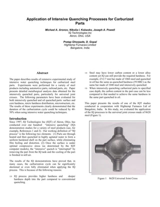Application of Intensive Quenching Processes for Carburized
Parts
Michael A. Aronov, Nikolia I. Kobasko, Joseph A. Powell
IQ Technologies Inc
Akron, Ohio, USA
Pratap Ghorpade, D. Gopal
Hightemp Furnaces Limited
Bangalore, India
Abstract
The paper describes results of extensive experimental study of
intensive water quenching techniques for carburized steel
parts. Experiments were performed for a variety of steel
products including automotive parts, railroad parts, etc. Paper
presents detailed metallurgical analysis data obtained for the
intensively quenched parts, particularly for universal joint
crosses. The following parameters have been evaluated for
both intensively quenched and oil quenched parts: surface and
core hardness, micro hardness distribution, microstructure, etc.
The results of these experiments clearly demonstrated that the
duration of the carburization cycle could be reduced by 40-
50% when using intensive water quenching techniques.
Introduction
Since 1997, IQ Technologies Inc (IQT) of Akron, Ohio, has
conducted over one hundred “intensive quenching” (IQ)
demonstration studies for a variety of steel products (see, for
example, References 1 and 2). Our working definition of “IQ
process” is the following two elements: (1) Parts are through
heated and then quenched in highly agitated water to form a
uniform hardened shell on the part surface, while eliminating
film boiling and distortion. (2) Once the surface is under
optimal compressive stress (as determined by the IQT
computer models), the “intensive” quench is “interrupted” by
removing the part from the IQ tank and the cooling of the part
is finished in still air.
The results of the IQ demonstrations have proved that, in
many cases, the carburization cycle can be significantly
shortened or even fully eliminated when applying the IQ
process. This is because of the following reasons:
 IQ process provides higher hardness and deeper
hardness depth into the part compared to conventional
quenching.
 Steel may have lower carbon content or a lower alloy
content yet IQ can still provide the required hardness. For
example, 12.7 mm bar made of 1060 steel and quenched
in oil has the same as-quenched hardness (59 HRC) as the
same bar made of 1040 steel and intensively quenched.
 When intensively quenching carburized parts to specified
case depth, the carbon content in the part case can be less
compared to that needed to achieve the same hardness in
the same part quenched in oil.
This paper presents the results of one of the IQT studies
conducted in cooperation with Hightemp Furnaces Ltd of
Bangalore, India. In this study, we evaluated the application
of the IQ processes to the universal joint crosses made of 8620
steel (Figure 1).
Figure 1 8620 Universal Joint Cross
 