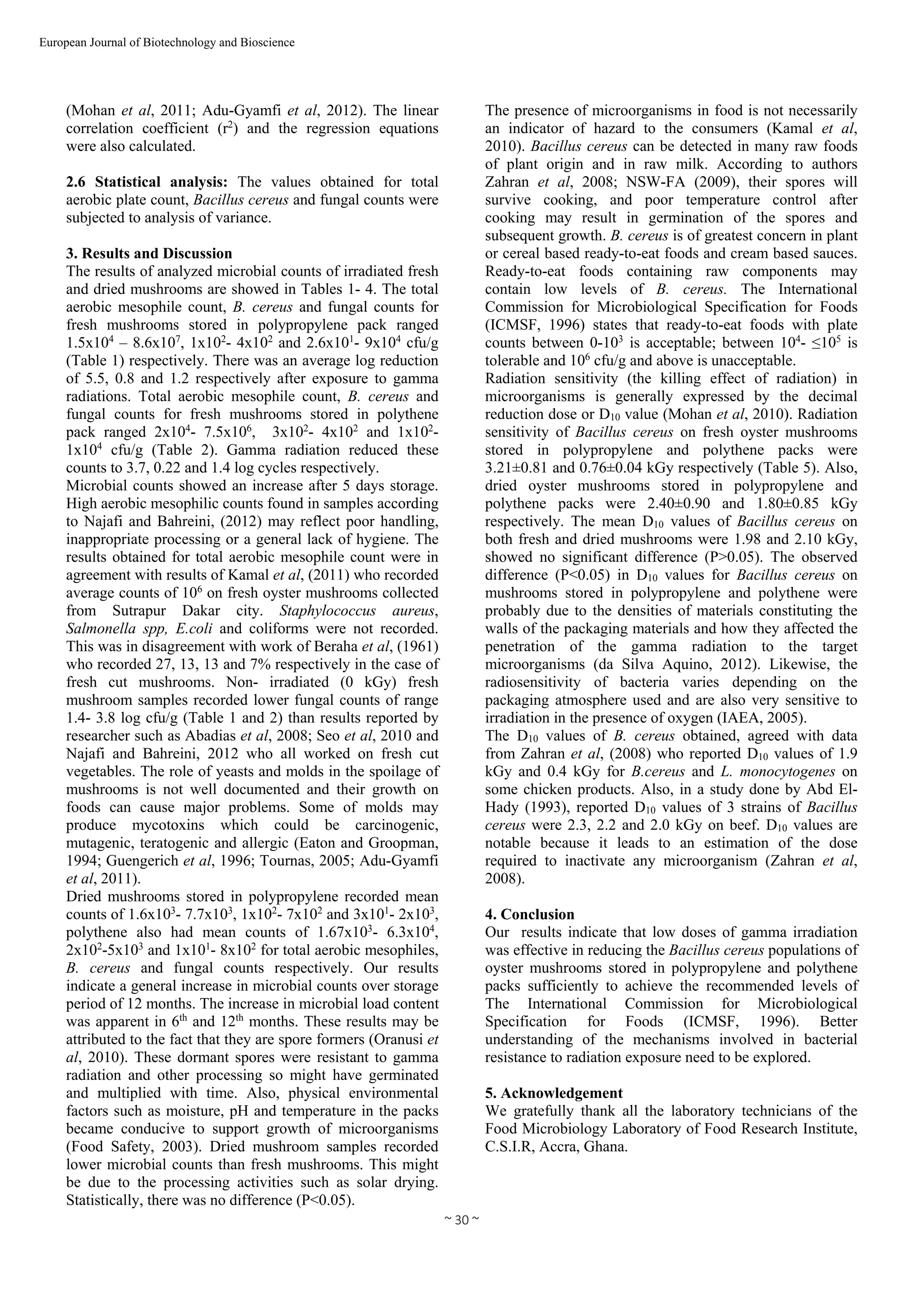  
~ 30 ~ 
European Journal of Biotechnology and Bioscience 
(Mohan et al, 2011; Adu-Gyamfi et al, 2012). The linear
correlation coefficient (r2
) and the regression equations
were also calculated.
2.6 Statistical analysis: The values obtained for total
aerobic plate count, Bacillus cereus and fungal counts were
subjected to analysis of variance.
3. Results and Discussion
The results of analyzed microbial counts of irradiated fresh
and dried mushrooms are showed in Tables 1- 4. The total
aerobic mesophile count, B. cereus and fungal counts for
fresh mushrooms stored in polypropylene pack ranged
1.5x104
– 8.6x107
, 1x102
- 4x102
and 2.6x101
- 9x104
cfu/g
(Table 1) respectively. There was an average log reduction
of 5.5, 0.8 and 1.2 respectively after exposure to gamma
radiations. Total aerobic mesophile count, B. cereus and
fungal counts for fresh mushrooms stored in polythene
pack ranged 2x104
- 7.5x106
, 3x102
- 4x102
and 1x102
-
1x104
cfu/g (Table 2). Gamma radiation reduced these
counts to 3.7, 0.22 and 1.4 log cycles respectively.
Microbial counts showed an increase after 5 days storage.
High aerobic mesophilic counts found in samples according
to Najafi and Bahreini, (2012) may reflect poor handling,
inappropriate processing or a general lack of hygiene. The
results obtained for total aerobic mesophile count were in
agreement with results of Kamal et al, (2011) who recorded
average counts of 106
on fresh oyster mushrooms collected
from Sutrapur Dakar city. Staphylococcus aureus,
Salmonella spp, E.coli and coliforms were not recorded.
This was in disagreement with work of Beraha et al, (1961)
who recorded 27, 13, 13 and 7% respectively in the case of
fresh cut mushrooms. Non- irradiated (0 kGy) fresh
mushroom samples recorded lower fungal counts of range
1.4- 3.8 log cfu/g (Table 1 and 2) than results reported by
researcher such as Abadias et al, 2008; Seo et al, 2010 and
Najafi and Bahreini, 2012 who all worked on fresh cut
vegetables. The role of yeasts and molds in the spoilage of
mushrooms is not well documented and their growth on
foods can cause major problems. Some of molds may
produce mycotoxins which could be carcinogenic,
mutagenic, teratogenic and allergic (Eaton and Groopman,
1994; Guengerich et al, 1996; Tournas, 2005; Adu-Gyamfi
et al, 2011).
Dried mushrooms stored in polypropylene recorded mean
counts of 1.6x103
- 7.7x103
, 1x102
- 7x102
and 3x101
- 2x103
,
polythene also had mean counts of 1.67x103
- 6.3x104
,
2x102
-5x103
and 1x101
- 8x102
for total aerobic mesophiles,
B. cereus and fungal counts respectively. Our results
indicate a general increase in microbial counts over storage
period of 12 months. The increase in microbial load content
was apparent in 6th
and 12th
months. These results may be
attributed to the fact that they are spore formers (Oranusi et
al, 2010). These dormant spores were resistant to gamma
radiation and other processing so might have germinated
and multiplied with time. Also, physical environmental
factors such as moisture, pH and temperature in the packs
became conducive to support growth of microorganisms
(Food Safety, 2003). Dried mushroom samples recorded
lower microbial counts than fresh mushrooms. This might
be due to the processing activities such as solar drying.
Statistically, there was no difference (P<0.05).
The presence of microorganisms in food is not necessarily
an indicator of hazard to the consumers (Kamal et al,
2010). Bacillus cereus can be detected in many raw foods
of plant origin and in raw milk. According to authors
Zahran et al, 2008; NSW-FA (2009), their spores will
survive cooking, and poor temperature control after
cooking may result in germination of the spores and
subsequent growth. B. cereus is of greatest concern in plant
or cereal based ready-to-eat foods and cream based sauces.
Ready-to-eat foods containing raw components may
contain low levels of B. cereus. The International
Commission for Microbiological Specification for Foods
(ICMSF, 1996) states that ready-to-eat foods with plate
counts between 0-103
is acceptable; between 104
- ≤105
is
tolerable and 106
cfu/g and above is unacceptable.
Radiation sensitivity (the killing effect of radiation) in
microorganisms is generally expressed by the decimal
reduction dose or D10 value (Mohan et al, 2010). Radiation
sensitivity of Bacillus cereus on fresh oyster mushrooms
stored in polypropylene and polythene packs were
3.21±0.81 and 0.76±0.04 kGy respectively (Table 5). Also,
dried oyster mushrooms stored in polypropylene and
polythene packs were 2.40±0.90 and 1.80±0.85 kGy
respectively. The mean D10 values of Bacillus cereus on
both fresh and dried mushrooms were 1.98 and 2.10 kGy,
showed no significant difference (P>0.05). The observed
difference (P<0.05) in D10 values for Bacillus cereus on
mushrooms stored in polypropylene and polythene were
probably due to the densities of materials constituting the
walls of the packaging materials and how they affected the
penetration of the gamma radiation to the target
microorganisms (da Silva Aquino, 2012). Likewise, the
radiosensitivity of bacteria varies depending on the
packaging atmosphere used and are also very sensitive to
irradiation in the presence of oxygen (IAEA, 2005).
The D10 values of B. cereus obtained, agreed with data
from Zahran et al, (2008) who reported D10 values of 1.9
kGy and 0.4 kGy for B.cereus and L. monocytogenes on
some chicken products. Also, in a study done by Abd El-
Hady (1993), reported D10 values of 3 strains of Bacillus
cereus were 2.3, 2.2 and 2.0 kGy on beef. D10 values are
notable because it leads to an estimation of the dose
required to inactivate any microorganism (Zahran et al,
2008).
4. Conclusion
Our results indicate that low doses of gamma irradiation
was effective in reducing the Bacillus cereus populations of
oyster mushrooms stored in polypropylene and polythene
packs sufficiently to achieve the recommended levels of
The International Commission for Microbiological
Specification for Foods (ICMSF, 1996). Better
understanding of the mechanisms involved in bacterial
resistance to radiation exposure need to be explored.
5. Acknowledgement
We gratefully thank all the laboratory technicians of the
Food Microbiology Laboratory of Food Research Institute,
C.S.I.R, Accra, Ghana.
 