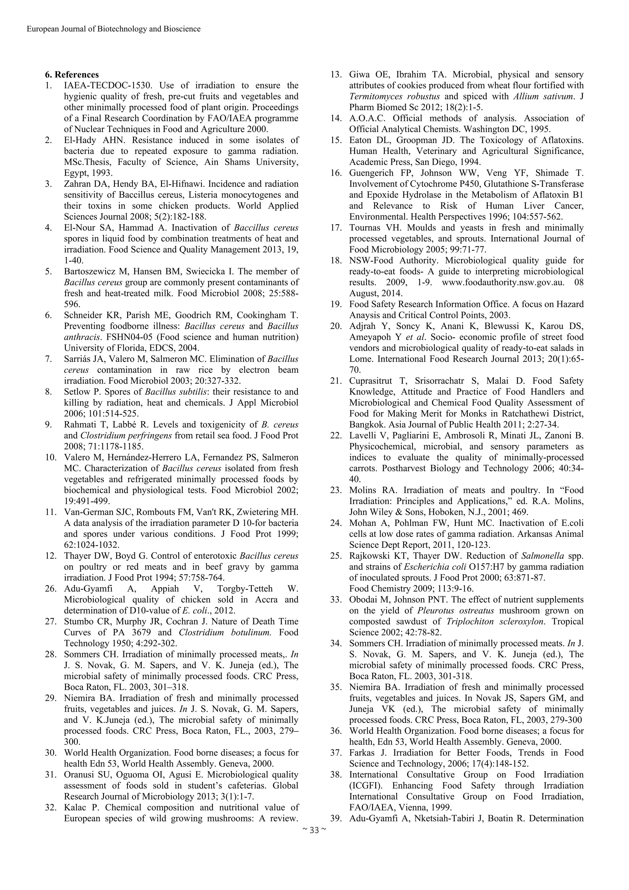  
~ 33 ~ 
European Journal of Biotechnology and Bioscience 
6. References
1. IAEA-TECDOC-1530. Use of irradiation to ensure the
hygienic quality of fresh, pre-cut fruits and vegetables and
other minimally processed food of plant origin. Proceedings
of a Final Research Coordination by FAO/IAEA programme
of Nuclear Techniques in Food and Agriculture 2000.
2. El-Hady AHN. Resistance induced in some isolates of
bacteria due to repeated exposure to gamma radiation.
MSc.Thesis, Faculty of Science, Ain Shams University,
Egypt, 1993.
3. Zahran DA, Hendy BA, El-Hifnawi. Incidence and radiation
sensitivity of Baccillus cereus, Listeria monocytogenes and
their toxins in some chicken products. World Applied
Sciences Journal 2008; 5(2):182-188.
4. El-Nour SA, Hammad A. Inactivation of Baccillus cereus
spores in liquid food by combination treatments of heat and
irradiation. Food Science and Quality Management 2013, 19,
1-40.
5. Bartoszewicz M, Hansen BM, Swiecicka I. The member of
Bacillus cereus group are commonly present contaminants of
fresh and heat-treated milk. Food Microbiol 2008; 25:588-
596.
6. Schneider KR, Parish ME, Goodrich RM, Cookingham T.
Preventing foodborne illness: Bacillus cereus and Bacillus
anthracis. FSHN04-05 (Food science and human nutrition)
University of Florida, EDCS, 2004.
7. Sarriás JA, Valero M, Salmeron MC. Elimination of Bacillus
cereus contamination in raw rice by electron beam
irradiation. Food Microbiol 2003; 20:327-332.
8. Setlow P. Spores of Bacillus subtilis: their resistance to and
killing by radiation, heat and chemicals. J Appl Microbiol
2006; 101:514-525.
9. Rahmati T, Labbé R. Levels and toxigenicity of B. cereus
and Clostridium perfringens from retail sea food. J Food Prot
2008; 71:1178-1185.
10. Valero M, Hernández-Herrero LA, Fernandez PS, Salmeron
MC. Characterization of Bacillus cereus isolated from fresh
vegetables and refrigerated minimally processed foods by
biochemical and physiological tests. Food Microbiol 2002;
19:491-499.
11. Van-German SJC, Rombouts FM, Van't RK, Zwietering MH.
A data analysis of the irradiation parameter D 10-for bacteria
and spores under various conditions. J Food Prot 1999;
62:1024-1032.
12. Thayer DW, Boyd G. Control of enterotoxic Bacillus cereus
on poultry or red meats and in beef gravy by gamma
irradiation. J Food Prot 1994; 57:758-764.
13. Giwa OE, Ibrahim TA. Microbial, physical and sensory
attributes of cookies produced from wheat flour fortified with
Termitomyces robustus and spiced with Allium sativum. J
Pharm Biomed Sc 2012; 18(2):1-5.
14. A.O.A.C. Official methods of analysis. Association of
Official Analytical Chemists. Washington DC, 1995.
15. Eaton DL, Groopman JD. The Toxicology of Aflatoxins.
Human Health, Veterinary and Agricultural Significance,
Academic Press, San Diego, 1994.
16. Guengerich FP, Johnson WW, Veng YF, Shimade T.
Involvement of Cytochrome P450, Glutathione S-Transferase
and Epoxide Hydrolase in the Metabolism of Aflatoxin B1
and Relevance to Risk of Human Liver Cancer,
Environmental. Health Perspectives 1996; 104:557-562.
17. Tournas VH. Moulds and yeasts in fresh and minimally
processed vegetables, and sprouts. International Journal of
Food Microbiology 2005; 99:71-77.
18. NSW-Food Authority. Microbiological quality guide for
ready-to-eat foods- A guide to interpreting microbiological
results. 2009, 1-9. www.foodauthority.nsw.gov.au. 08
August, 2014.
19. Food Safety Research Information Office. A focus on Hazard
Anaysis and Critical Control Points, 2003.
20. Adjrah Y, Soncy K, Anani K, Blewussi K, Karou DS,
Ameyapoh Y et al. Socio- economic profile of street food
vendors and microbiological quality of ready-to-eat salads in
Lome. International Food Research Journal 2013; 20(1):65-
70.
21. Cuprasitrut T, Srisorrachatr S, Malai D. Food Safety
Knowledge, Attitude and Practice of Food Handlers and
Microbiological and Chemical Food Quality Assessment of
Food for Making Merit for Monks in Ratchathewi District,
Bangkok. Asia Journal of Public Health 2011; 2:27-34.
22. Lavelli V, Pagliarini E, Ambrosoli R, Minati JL, Zanoni B.
Physicochemical, microbial, and sensory parameters as
indices to evaluate the quality of minimally-processed
carrots. Postharvest Biology and Technology 2006; 40:34-
40.
23. Molins RA. Irradiation of meats and poultry. In “Food
Irradiation: Principles and Applications,” ed. R.A. Molins,
John Wiley & Sons, Hoboken, N.J., 2001; 469.
24. Mohan A, Pohlman FW, Hunt MC. Inactivation of E.coli
cells at low dose rates of gamma radiation. Arkansas Animal
Science Dept Report, 2011, 120-123.
25. Rajkowski KT, Thayer DW. Reduction of Salmonella spp.
and strains of Escherichia coli O157:H7 by gamma radiation
of inoculated sprouts. J Food Prot 2000; 63:871-87.
26. Adu-Gyamfi A, Appiah V, Torgby-Tetteh W.
Microbiological quality of chicken sold in Accra and
determination of D10-value of E. coli., 2012.
27. Stumbo CR, Murphy JR, Cochran J. Nature of Death Time
Curves of PA 3679 and Clostridium botulinum. Food
Technology 1950; 4:292-302.
28. Sommers CH. Irradiation of minimally processed meats,. In
J. S. Novak, G. M. Sapers, and V. K. Juneja (ed.), The
microbial safety of minimally processed foods. CRC Press,
Boca Raton, FL. 2003, 301–318.
29. Niemira BA. Irradiation of fresh and minimally processed
fruits, vegetables and juices. In J. S. Novak, G. M. Sapers,
and V. K.Juneja (ed.), The microbial safety of minimally
processed foods. CRC Press, Boca Raton, FL., 2003, 279–
300.
30. World Health Organization. Food borne diseases; a focus for
health Edn 53, World Health Assembly. Geneva, 2000.
31. Oranusi SU, Oguoma OI, Agusi E. Microbiological quality
assessment of foods sold in student’s cafeterias. Global
Research Journal of Microbiology 2013; 3(1):1-7.
32. Kalac P. Chemical composition and nutritional value of
European species of wild growing mushrooms: A review.
Food Chemistry 2009; 113:9-16.
33. Obodai M, Johnson PNT. The effect of nutrient supplements
on the yield of Pleurotus ostreatus mushroom grown on
composted sawdust of Triplochiton scleroxylon. Tropical
Science 2002; 42:78-82.
34. Sommers CH. Irradiation of minimally processed meats. In J.
S. Novak, G. M. Sapers, and V. K. Juneja (ed.), The
microbial safety of minimally processed foods. CRC Press,
Boca Raton, FL. 2003, 301-318.
35. Niemira BA. Irradiation of fresh and minimally processed
fruits, vegetables and juices. In Novak JS, Sapers GM, and
Juneja VK (ed.), The microbial safety of minimally
processed foods. CRC Press, Boca Raton, FL, 2003, 279-300
36. World Health Organization. Food borne diseases; a focus for
health, Edn 53, World Health Assembly. Geneva, 2000.
37. Farkas J. Irradiation for Better Foods, Trends in Food
Science and Technology, 2006; 17(4):148-152.
38. International Consultative Group on Food Irradiation
(ICGFI). Enhancing Food Safety through Irradiation
International Consultative Group on Food Irradiation,
FAO/IAEA, Vienna, 1999.
39. Adu-Gyamfi A, Nketsiah-Tabiri J, Boatin R. Determination
 