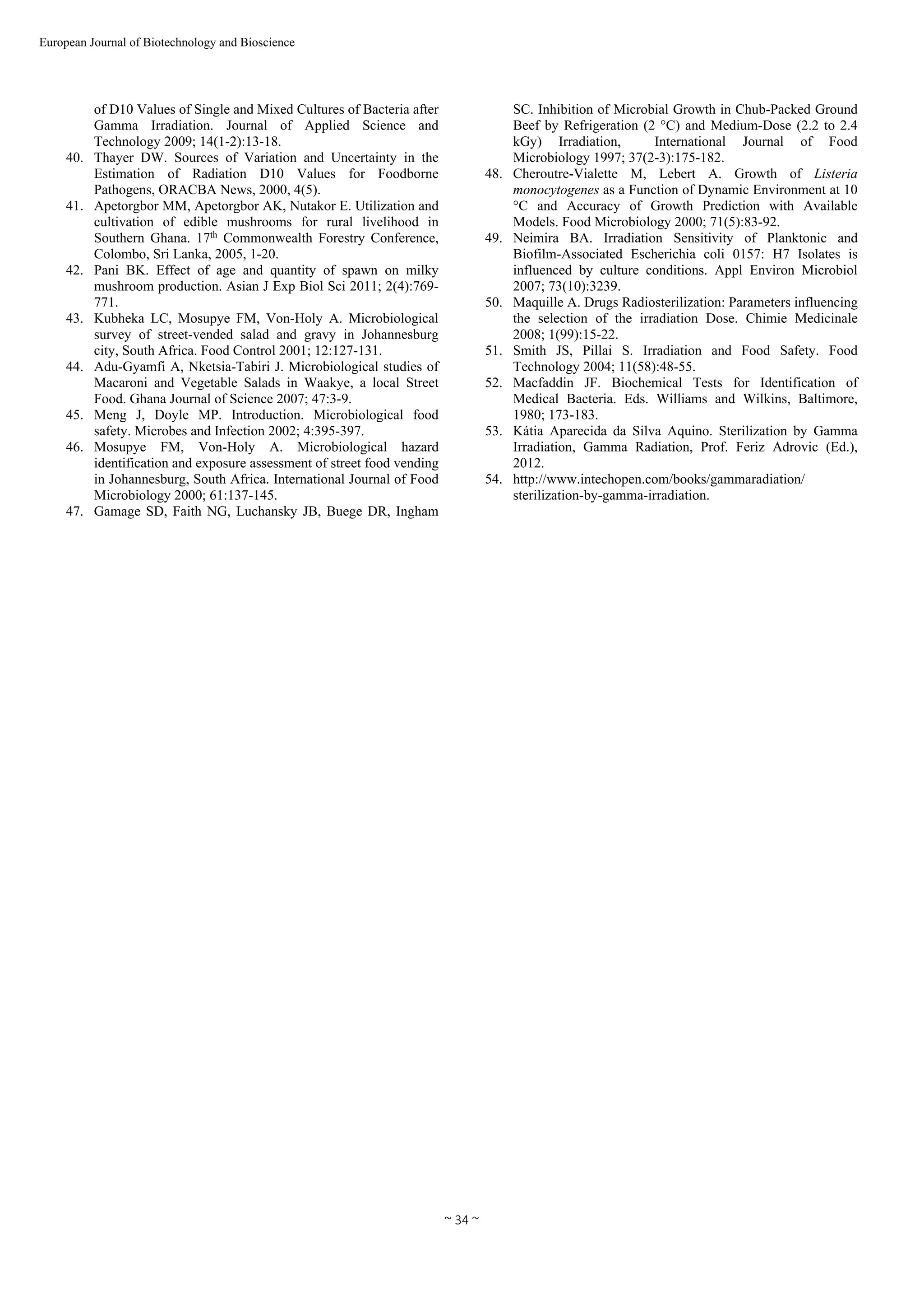  
~ 34 ~ 
European Journal of Biotechnology and Bioscience 
of D10 Values of Single and Mixed Cultures of Bacteria after
Gamma Irradiation. Journal of Applied Science and
Technology 2009; 14(1-2):13-18.
40. Thayer DW. Sources of Variation and Uncertainty in the
Estimation of Radiation D10 Values for Foodborne
Pathogens, ORACBA News, 2000, 4(5).
41. Apetorgbor MM, Apetorgbor AK, Nutakor E. Utilization and
cultivation of edible mushrooms for rural livelihood in
Southern Ghana. 17th
Commonwealth Forestry Conference,
Colombo, Sri Lanka, 2005, 1-20.
42. Pani BK. Effect of age and quantity of spawn on milky
mushroom production. Asian J Exp Biol Sci 2011; 2(4):769-
771.
43. Kubheka LC, Mosupye FM, Von-Holy A. Microbiological
survey of street-vended salad and gravy in Johannesburg
city, South Africa. Food Control 2001; 12:127-131.
44. Adu-Gyamfi A, Nketsia-Tabiri J. Microbiological studies of
Macaroni and Vegetable Salads in Waakye, a local Street
Food. Ghana Journal of Science 2007; 47:3-9.
45. Meng J, Doyle MP. Introduction. Microbiological food
safety. Microbes and Infection 2002; 4:395-397.
46. Mosupye FM, Von-Holy A. Microbiological hazard
identification and exposure assessment of street food vending
in Johannesburg, South Africa. International Journal of Food
Microbiology 2000; 61:137-145.
47. Gamage SD, Faith NG, Luchansky JB, Buege DR, Ingham
SC. Inhibition of Microbial Growth in Chub-Packed Ground
Beef by Refrigeration (2 °C) and Medium-Dose (2.2 to 2.4
kGy) Irradiation, International Journal of Food
Microbiology 1997; 37(2-3):175-182.
48. Cheroutre-Vialette M, Lebert A. Growth of Listeria
monocytogenes as a Function of Dynamic Environment at 10
°C and Accuracy of Growth Prediction with Available
Models. Food Microbiology 2000; 71(5):83-92.
49. Neimira BA. Irradiation Sensitivity of Planktonic and
Biofilm-Associated Escherichia coli 0157: H7 Isolates is
influenced by culture conditions. Appl Environ Microbiol
2007; 73(10):3239.
50. Maquille A. Drugs Radiosterilization: Parameters influencing
the selection of the irradiation Dose. Chimie Medicinale
2008; 1(99):15-22.
51. Smith JS, Pillai S. Irradiation and Food Safety. Food
Technology 2004; 11(58):48-55.
52. Macfaddin JF. Biochemical Tests for Identification of
Medical Bacteria. Eds. Williams and Wilkins, Baltimore,
1980; 173-183.
53. Kátia Aparecida da Silva Aquino. Sterilization by Gamma
Irradiation, Gamma Radiation, Prof. Feriz Adrovic (Ed.),
2012.
54. http://www.intechopen.com/books/gammaradiation/
sterilization-by-gamma-irradiation.
 