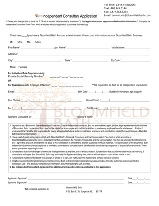  
Independent Consultant Application
1.Please print clearly in blue or black ink. 2. Fill out all required fields denoted by an asterisk (*). Your application cannot be processed without this information. 3. Complete the
Independent Consultant Order Form, which is required with your application, to purchase Business Bag.
__Checkhere______ifyou havea Bloomfield Bath Account andwishtoretain thisaccount information as your Bloomfield Bath Business.
nMr. n Mrs. n Ms. n Miss
First Name* Last Name* MiddleName
Address*
City* State * Zip Code*
nMale nFemale n
ForIndividual/SoleProprietorsonly:
ProvideSocial Security Number* __ __ __ - __ __ - __ __ __ __
OR
For Businesses only: Employer ID Number* __ __ - __ __ __ __ __ __ __ __ **W9 required to be filed for all Independent Consultants
Email* Birth Date* / / Mustbe18+yearsofagetoapply
Bus. Phone ( ) Home Phone* ( )
Fax ( ) Cell Phone ( )
Sponsor’s Consultant ID* Sponsor’s Name*
Applicant’sSignature*
Sponsor’s Signature*
Date / /
Date / /
Mail completed application to:
Bloomfield	
  Bath	
  
P.O.	
  Box	
  8179,	
  Surprise	
  AZ.	
  	
  
	
  
85374
Toll	
  Free:	
  1.844.44.BLOOM	
  
Text:	
  480.845.0144	
  
Fax:	
  1.877.368.5254	
  
Email:	
  consultant@bloomfieldbath.com	
  
Koketta Knowles
 