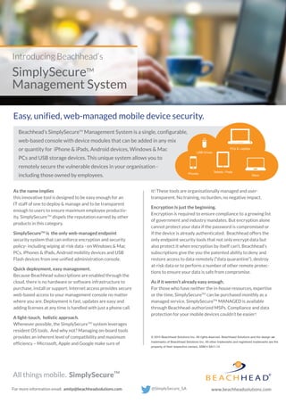 As the name implies
this innovative tool is designed to be easy enough for an
IT staff of one to deploy & manage and to be transparent
enough to users to ensure maximum employee productiv-
ity. SimplySecureTM
dispels the reputation earned by other
products in this category.
SimplySecureTM
is the only web-managed endpoint
security system that can enforce encryption and security
policy- including wiping at-risk data - on Windows & Mac
PCs, iPhones & iPads, Android mobility devices and USB
Flash devices from one unified administration console.
Quick deployment, easy management.
Because Beachhead subscriptions are enabled through the
cloud, there is no hardware or software infrastructure to
purchase, install or support. Internet access provides secure
web-based access to your management console no matter
where you are. Deployment is fast, updates are easy and
adding licenses at any time is handled with just a phone call.
A light-touch, holistic approach.
Whenever possible, the SimplySecureTM
system leverages
resident OS tools. And why not? Managing on-board tools
provides an inherent level of compatibility and maximum
efficiency – Microsoft, Apple and Google make sure of
it! These tools are organisationally managed and user-
transparent. No training, no burden, no negative impact.
Encryption Is just the beginning.
Encryption is required to ensure compliance to a growing list
of government and industry mandates. But encryption alone
cannot protect your data if the password is compromised or
if the device is already authenticated. Beachhead offers the
only endpoint security tools that not only encrypt data but
also protect it when encryption by itself can’t. Beachhead’s
subscriptions give the you the patented ability to deny and
restore access to data remotely (“data quarantine”), destroy
at-risk data or to perform a number of other remote protec-
tions to ensure your data is safe from compromise.
As if it weren’t already easy enough.
For those who have neither the in-house resources, expertise
or the time, SimplySecureTM
can be purchased monthly as a
managed service. SimplySecureTM
MANAGED is available
through Beachhead-authorized MSPs. Compliance and data
protection for your mobile devices couldn’t be easier!
© 2015 Beachhead Solutions Inc. All rights reserved. Beachhead Solutions and the design are
trademarks of Beachhead Solutions Inc. All other trademarks and registered trademarks are the
property of their respective owners. SSM 4 SA11.14
Introducing Beachhead’s
SimplySecureTM
Management System
Easy, unified, web-managed mobile device security.
Beachhead’s SimplySecureTM
Management System is a single, configurable,
web-based console with device modules that can be added in any mix
or quantity for iPhone & iPads, Android devices, Windows & Mac
PCs and USB storage devices. This unique system allows you to
remotely secure the vulnerable devices in your organisation -
including those owned by employees.
PCs & Laptops
Tablets / Pads
Phones
Macs
USB Drives
All things mobile. TM
SimplySecure
 