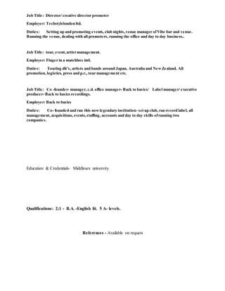 Job Title: Director/ creative director promoter
Employer: Techstylelondon ltd.
Duties: Setting up and promoting events, club nights,venue manager ofVibe bar and venue.
Running the venue, dealing with all promoters, running the office and day to day business..
Job Title: tour, event,artist management.
Employer: Finger in a matchbox intl.
Duties: Touring dh’s, artists and bands around Japan, Australia and NewZealand. All
promotion, logistics, press and p.r., tour management etc.
Job Title: Co -founder- manager, c.d. office manager- Back to basics/ Label manager/ executive
producer- Back to basics recordings.
Employer: Back to basics
Duties: Co- founded and ran this nowlegendary institution- set up club, ran record label, all
management, acquisitions, events,staffing, accounts and day to day skills ofrunning two
companies.
Education & Credentials- Middlesex university
Qualifications: 2;1 - B.A. -English lit. 5 A- levels.
References - Available on request
 