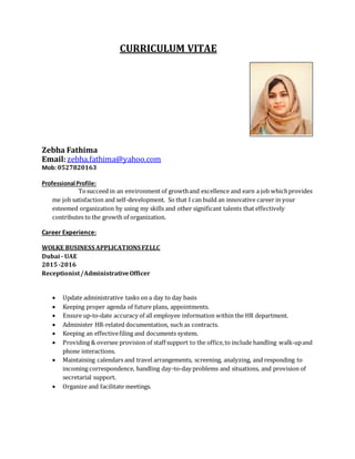 CURRICULUM VITAE
Zebha Fathima
Email:zebha.fathima@yahoo.com
Mob: 0527820163
Professional Profile:
Tosucceed in an environment of growthand excellence and earn a job whichprovides
me job satisfaction and self-development. So that I can build an innovative career in your
esteemed organization by using my skills and other significant talents that effectively
contributes to the growth of organization.
Career Experience:
WOLKE BUSINESS APPLICATIONS FZLLC
Dubai - UAE
2015-2016
Receptionist/AdministrativeOfficer
 Update administrative tasks on a day to day basis
 Keeping proper agenda of future plans, appointments.
 Ensure up-to-date accuracy of all employee information within the HR department.
 Administer HR-related documentation, such as contracts.
 Keeping an effectivefiling and documents system.
 Providing & oversee provision of staff support to the office,to include handling walk-upand
phone interactions.
 Maintaining calendars and travel arrangements, screening, analyzing, and responding to
incoming correspondence, handling day-to-day problems and situations, and provision of
secretarial support.
 Organize and facilitate meetings.
 