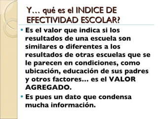 Y… qué es el INDICE DE EFECTIVIDAD ESCOLAR? Es el valor que indica si los resultados de una escuela son similares o diferentes a los resultados de otras escuelas que se le parecen en condiciones, como ubicación, educación de sus padres y otros factores… es el VALOR AGREGADO. Es pues un dato que condensa mucha información. 
