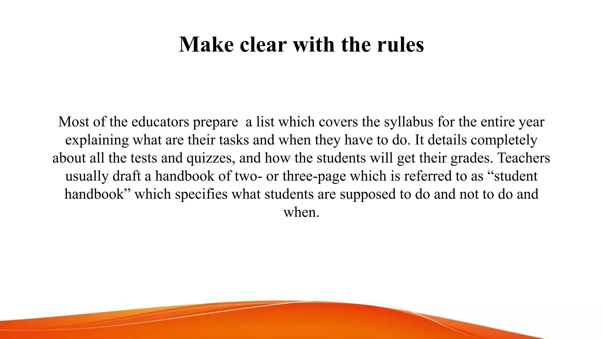 Make clear with the rules
Most of the educators prepare a list which covers the syllabus for the entire year
explaining what are their tasks and when they have to do. It details completely
about all the tests and quizzes, and how the students will get their grades. Teachers
usually draft a handbook of two- or three-page which is referred to as “student
handbook” which specifies what students are supposed to do and not to do and
when.
 