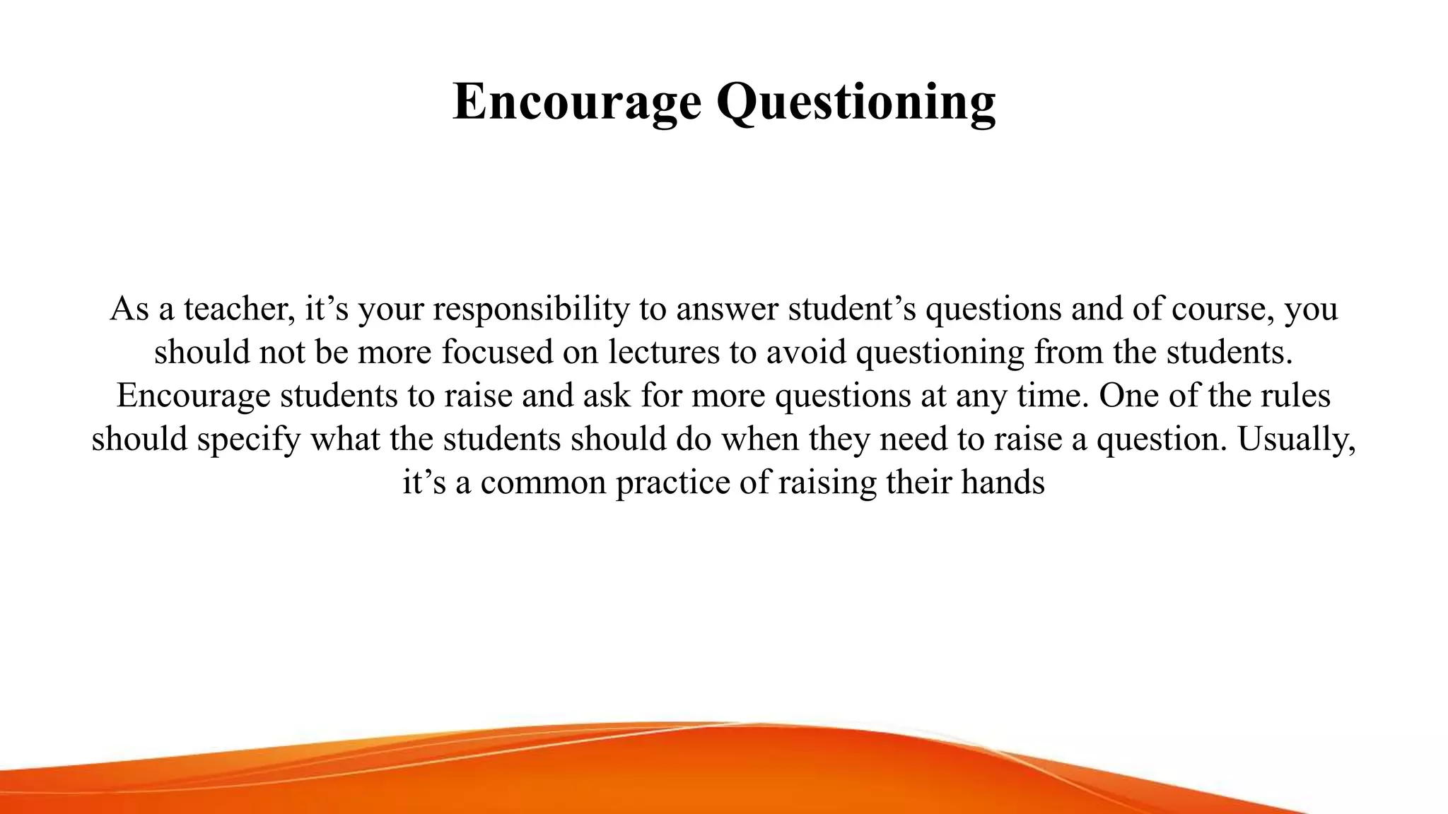 Encourage Questioning
As a teacher, it’s your responsibility to answer student’s questions and of course, you
should not be more focused on lectures to avoid questioning from the students.
Encourage students to raise and ask for more questions at any time. One of the rules
should specify what the students should do when they need to raise a question. Usually,
it’s a common practice of raising their hands
 