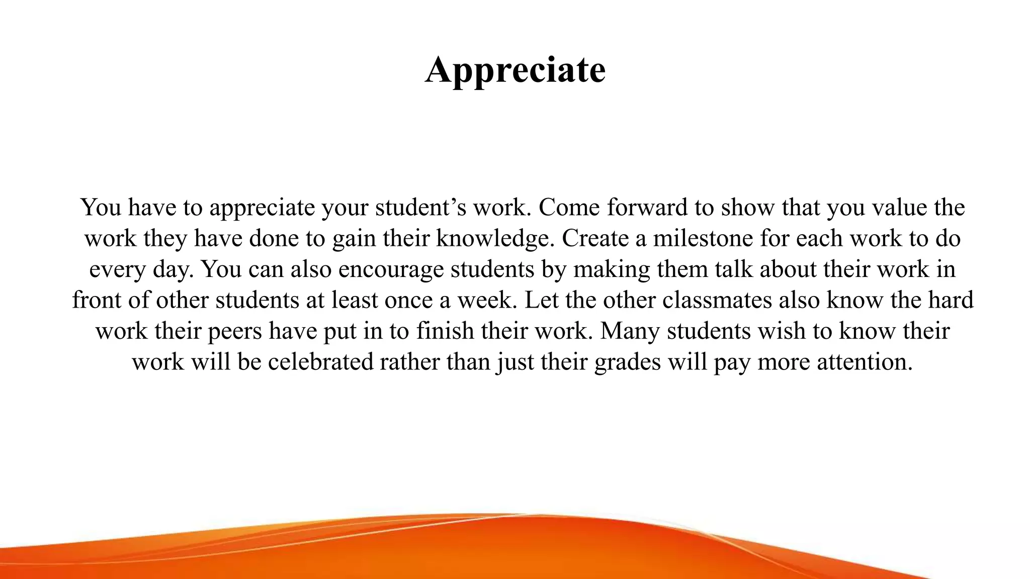 Appreciate
You have to appreciate your student’s work. Come forward to show that you value the
work they have done to gain their knowledge. Create a milestone for each work to do
every day. You can also encourage students by making them talk about their work in
front of other students at least once a week. Let the other classmates also know the hard
work their peers have put in to finish their work. Many students wish to know their
work will be celebrated rather than just their grades will pay more attention.
 
