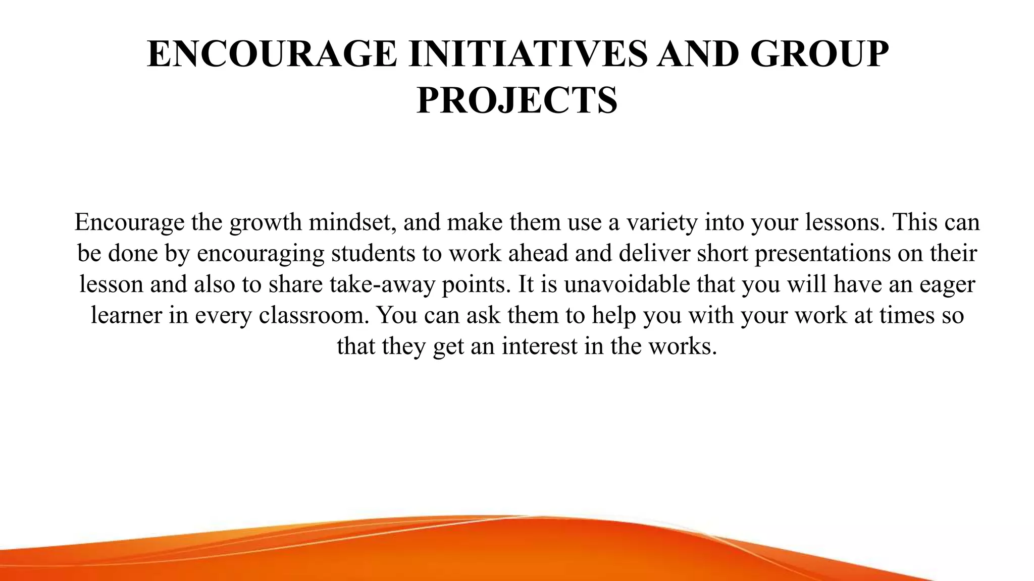 ENCOURAGE INITIATIVES AND GROUP
PROJECTS
Encourage the growth mindset, and make them use a variety into your lessons. This can
be done by encouraging students to work ahead and deliver short presentations on their
lesson and also to share take-away points. It is unavoidable that you will have an eager
learner in every classroom. You can ask them to help you with your work at times so
that they get an interest in the works.
 