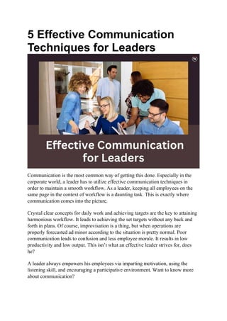5 Effective Communication
Techniques for Leaders
Communication is the most common way of getting this done. Especially in the
corporate world, a leader has to utilize effective communication techniques in
order to maintain a smooth workflow. As a leader, keeping all employees on the
same page in the context of workflow is a daunting task. This is exactly where
communication comes into the picture.
Crystal clear concepts for daily work and achieving targets are the key to attaining
harmonious workflow. It leads to achieving the set targets without any back and
forth in plans. Of course, improvisation is a thing, but when operations are
properly forecasted ad minor according to the situation is pretty normal. Poor
communication leads to confusion and less employee morale. It results in low
productivity and low output. This isn’t what an effective leader strives for, does
he?
A leader always empowers his employees via imparting motivation, using the
listening skill, and encouraging a participative environment. Want to know more
about communication?
 