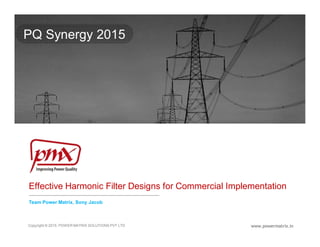 Effective Harmonic Filter Designs for Commercial Implementation
Team Power Matrix, Sony Jacob
www.powermatrix.in
PQ Synergy 2015
Copyright © 2015. POWER MATRIX SOLUTIONS PVT LTD
 