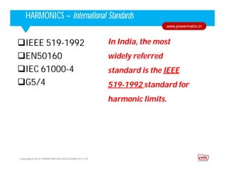 Corporate HighlightsCorporate HighlightsHARMONICS – International Standards
Copyright © 2015. POWER MATRIX SOLUTIONS PVT LTD
www.powermatrix.in
IEEE 519-1992
EN50160
IEC 61000-4
G5/4
In India, the most
widely referred
standard is the IEEE
519-1992 standard for
harmonic limits.
 