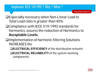 Corporate HighlightsCorporate HighlightsImplement IEEE 519-1992 ? Why ? When ?
Copyright © 2015. POWER MATRIX SOLUTIONS PVT LTD
www.powermatrix.in
Especially necessary when Non-Linear Load to
Total Load ratio is greater than 40%
Compliance with IEEE 519-1992 standards for
harmonics, assures the reduction of Harmonics to
Acceptable Levels.
Implementation of harmonic filtering Solutions
INCREASES the
ELECTRICAL EFFICIENCY of the distribution network
ELECTRICAL RELIABILITY of the system working
components.
 