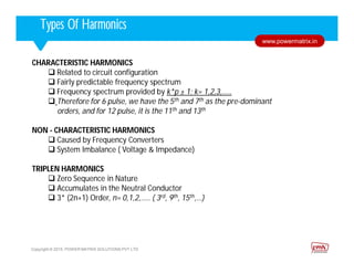 Corporate HighlightsCorporate HighlightsTypes Of Harmonics
Copyright © 2015. POWER MATRIX SOLUTIONS PVT LTD
www.powermatrix.in
CHARACTERISTIC HARMONICS
 Related to circuit configuration
 Fairly predictable frequency spectrum
 Frequency spectrum provided by k*p ± 1; k= 1,2,3,…..
 Therefore for 6 pulse, we have the 5th and 7th as the pre-dominant
orders, and for 12 pulse, it is the 11th and 13th
NON - CHARACTERISTIC HARMONICS
 Caused by Frequency Converters
 System Imbalance ( Voltage & Impedance)
TRIPLEN HARMONICS
 Zero Sequence in Nature
 Accumulates in the Neutral Conductor
 3* (2n+1) Order, n= 0,1,2,….. ( 3rd, 9th, 15th,…)
 