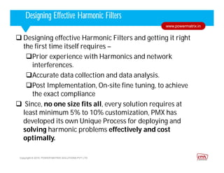 Corporate HighlightsCorporate HighlightsDesigning Effective Harmonic Filters
Copyright © 2015. POWER MATRIX SOLUTIONS PVT LTD
www.powermatrix.in
 Designing effective Harmonic Filters and getting it right
the first time itself requires –
Prior experience with Harmonics and network
interferences.
Accurate data collection and data analysis.
Post Implementation, On-site fine tuning, to achieve
the exact compliance
 Since, no one size fits all, every solution requires at
least minimum 5% to 10% customization, PMX has
developed its own Unique Process for deploying and
solving harmonic problems effectively and cost
optimally.
 