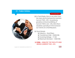 Corporate HighlightsCorporate HighlightsD1 - Problem Definition
 In Tamil Nadu, there is an order from
the state electricity board to maintain
Current THD < 8% , to avoid any
penalties in Electrical Billing. If
Current THD is not < 8%, then there
would be a penalty of 15% levied on
our clients on a monthly basis.
 Client Details
 Industry – Steel Pipes
 Transformer KVA – 2500 KVA
 Incoming Voltage – 11 KV
 Maximum Demand – 1200 KVA
Copyright © 2014. POWER MATRIX SOLUTIONS PVT LTD
www.powermatrix.in
 GOAL – ANALYSE THE FACILITY AND
BRING CURRENT THD < 8%.
 