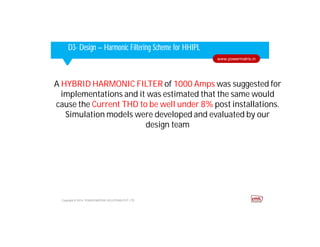 Corporate HighlightsCorporate HighlightsD3- Design – Harmonic Filtering Scheme for HHIPL
Copyright © 2014. POWER MATRIX SOLUTIONS PVT LTD
www.powermatrix.in
A HYBRID HARMONIC FILTER of 1000 Amps was suggested for
implementations and it was estimated that the same would
cause the Current THD to be well under 8% post installations.
Simulation models were developed and evaluated by our
design team
 