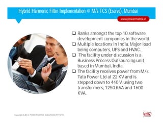 Corporate HighlightsCorporate HighlightsHybrid Harmonic Filter Implementation @ M/s TCS (Eserve), Mumbai
 Ranks amongst the top 10 software
development companies in the world.
 Multiple locations in India. Major load
being computers, UPS and HVAC.
 The facility under discussion is a
Business Process Outsourcing unit
based in Mumbai, India.
 The facility receives power from M/s
Tata Power Ltd at 22 KV and is
stepped down to 440 V, using two
transformers, 1250 KVA and 1600
KVA.
Copyright © 2014. POWER MATRIX SOLUTIONS PVT LTD
www.powermatrix.in
 