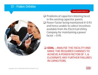 Corporate HighlightsCorporate HighlightsD1 - Problem Definition
 Problems of capacitors blasting faced
in the existing capacitor panels.
 Power Factor being maintained @ 0.93
and hence unable to collect incentives
available from the Electrical Utility
Company for maintaining a power
factor > 0.95
Copyright © 2014. POWER MATRIX SOLUTIONS PVT LTD
www.powermatrix.in
 GOAL – ANALYSE THE FACILITY AND
MAKE THE REQUIRED CHANGES TO
ACHIEVE A POWER FACTOR OF 1, &
ELEMINATE ANY FURTHER FAILURES
IN CAPACITORS.
 