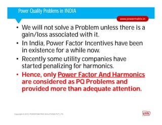 Corporate HighlightsCorporate HighlightsPower Quality Problems in INDIA
Copyright © 2015. POWER MATRIX SOLUTIONS PVT LTD
www.powermatrix.in
• We will not solve a Problem unless there is a
gain/loss associated with it.
• In India, Power Factor Incentives have been
in existence for a while now.
• Recently some utility companies have
started penalizing for harmonics.
• Hence, only Power Factor And Harmonics
are considered as PQ Problems and
provided more than adequate attention.
 