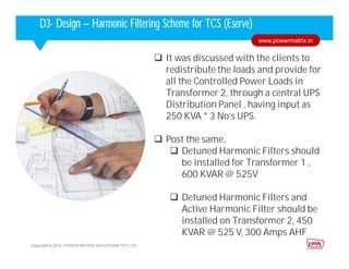 Corporate HighlightsCorporate HighlightsD3- Design – Harmonic Filtering Scheme for TCS (Eserve)
 It was discussed with the clients to
redistribute the loads and provide for
all the Controlled Power Loads in
Transformer 2, through a central UPS
Distribution Panel , having input as
250 KVA * 3 No’s UPS.
 Post the same,
 Detuned Harmonic Filters should
be installed for Transformer 1 ,
600 KVAR @ 525V
 Detuned Harmonic Filters and
Active Harmonic Filter should be
installed on Transformer 2, 450
KVAR @ 525 V, 300 Amps AHF
Copyright © 2014. POWER MATRIX SOLUTIONS PVT LTD
www.powermatrix.in
 