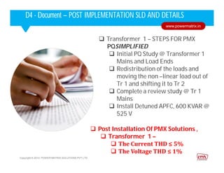  Transformer 1 – STEPS FOR PMX
PQSIMPLIFIED
 Initial PQ Study @ Transformer 1
Mains and Load Ends
 Redistribution of the loads and
moving the non –linear load out of
Tr 1 and shifting it to Tr 2
 Complete a review study @ Tr 1
Mains
 Install Detuned APFC, 600 KVAR @
525 V
Copyright © 2014. POWER MATRIX SOLUTIONS PVT LTD
Corporate HighlightsCorporate HighlightsD4 - Document – POST IMPLEMENTATION SLD AND DETAILS
Copyright © 2014. POWER MATRIX SOLUTIONS PVT LTD
www.powermatrix.in
 Post Installation Of PMX Solutions ,
 Transformer 1 –
 The Current THD ≤ 5%
 The Voltage THD ≤ 1%
 