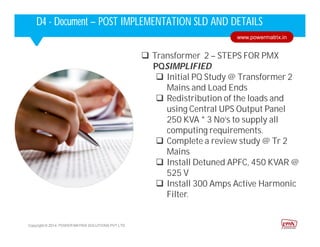  Transformer 2 – STEPS FOR PMX
PQSIMPLIFIED
 Initial PQ Study @ Transformer 2
Mains and Load Ends
 Redistribution of the loads and
using Central UPS Output Panel
250 KVA * 3 No’s to supply all
computing requirements.
 Complete a review study @ Tr 2
Mains
 Install Detuned APFC, 450 KVAR @
525 V
 Install 300 Amps Active Harmonic
Filter.
Corporate HighlightsCorporate HighlightsD4 - Document – POST IMPLEMENTATION SLD AND DETAILS
Copyright © 2014. POWER MATRIX SOLUTIONS PVT LTD
www.powermatrix.in
 