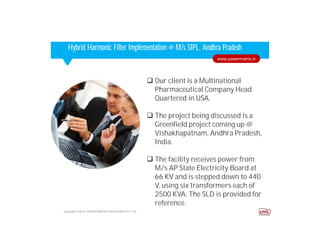 Corporate HighlightsCorporate HighlightsHybrid Harmonic Filter Implementation @ M/s SIPL, Andhra Pradesh
 Our client is a Multinational
Pharmaceutical Company Head
Quartered in USA.
 The project being discussed is a
Greenfield project coming up @
Vishakhapatnam, Andhra Pradesh,
India.
 The facility receives power from
M/s AP State Electricity Board at
66 KV and is stepped down to 440
V, using six transformers each of
2500 KVA. The SLD is provided for
reference.
Copyright © 2014. POWER MATRIX SOLUTIONS PVT LTD
www.powermatrix.in
 