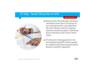 Corporate HighlightsCorporate HighlightsD3- Design – Harmonic Filtering Scheme for HHIPL
 Based on the PQ Study data, harmonic
simulations have been carried out at
our end and we have concluded that
the most effective and cost optimal
solution would be to place a 300 Amps
Active Harmonic Filter At the Chiller
mains.
 The Reactors And Capacitors in the
Existing Detuned APFC Panels would
be replaced with Heavy Duty Detuned
Reactors and APP Capacitors
Copyright © 2014. POWER MATRIX SOLUTIONS PVT LTD
www.powermatrix.in
 