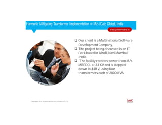 Corporate HighlightsCorporate HighlightsHarmonic Mitigating Transformer Implementation @ M/s iGate Global, India
 Our client is a Multinational Software
Development Company.
 The project being discussed is an IT
Park based in Airoli, Navi Mumbai,
India.
 The facility receives power from M/s
MSEDCL at 33 KV and is stepped
down to 440 V, using four
transformers each of 2000 KVA.
Copyright © 2014. POWER MATRIX SOLUTIONS PVT LTD
www.powermatrix.in
 