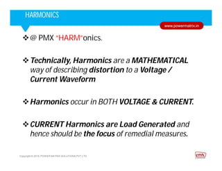 Corporate HighlightsCorporate HighlightsHARMONICS
Copyright © 2015. POWER MATRIX SOLUTIONS PVT LTD
www.powermatrix.in
@ PMX “HARM”onics.
Technically, Harmonics are a MATHEMATICAL
way of describing distortion to a Voltage /
Current Waveform
Harmonics occur in BOTH VOLTAGE & CURRENT.
CURRENT Harmonics are Load Generated and
hence should be the focus of remedial measures.
 